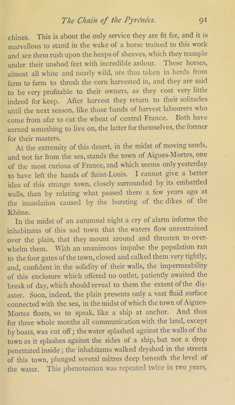 chines. This is about the only service they are fit for, and it is mar\'ellous to stand in the wake of a horse trained to this work and see them rush upon the heaps of sheaves, which they trample under their unshod feet with incredible ardour. These horses, almost all white and nearly wild, are thus taken in herds from farm to farm to thresh the corn harvested in, and they are said to be very profitable to their owners, as they cost very little indeed for keep. After harvest they return to their solitudes until the next season, like those bands of harvest labourers who come from afar to cut the wheat of central France. Both have earned something to live on, the latter for themselves, the former for their masters. At the extremity of this desert, in the midst of moving sands, and not far from the sea, stands the town of Aigues-Mortes, one of the most curious of France, and which seems only yesterday to have left the hands of Saint-Louis. I cannot give a better idea of this strange town, closely surrounded by its embattled w^alls, than by relating what passed there a few years ago at the inundation caused by the bursting of the dikes of the Rhone. In the midst of an autumnal night a cry of alann informs the inhabitants of this sad town that the waters flow unrestrained over the plain, that they mount around and threaten to over- whelm them. With an unanimous impulse the population ran to the four gates of the town, closed and calked them very tightly, and, confident in the solidity of their walls, the impermeability of this enclosure which offered no outlet, patiently awaited the break of day, which should reveal to them the extent of the dis- aster. Soon, indeed, the plain presents only a vast fluid surface connected with the sea, in the midst of which the tovm of Aigues- Mortes floats, so to speak, like a ship at anchor. And thus for three whole months all communication with the land, except by boats, was cut off; the water splashed against the walls of the town as it splashes against the sides of a ship, but not a drop penetrated inside; the inhabitants walked dryshod in the streets of this town, plunged several metres deep beneath the level of the water. This phenomenon was repeated tw'ice in two years,