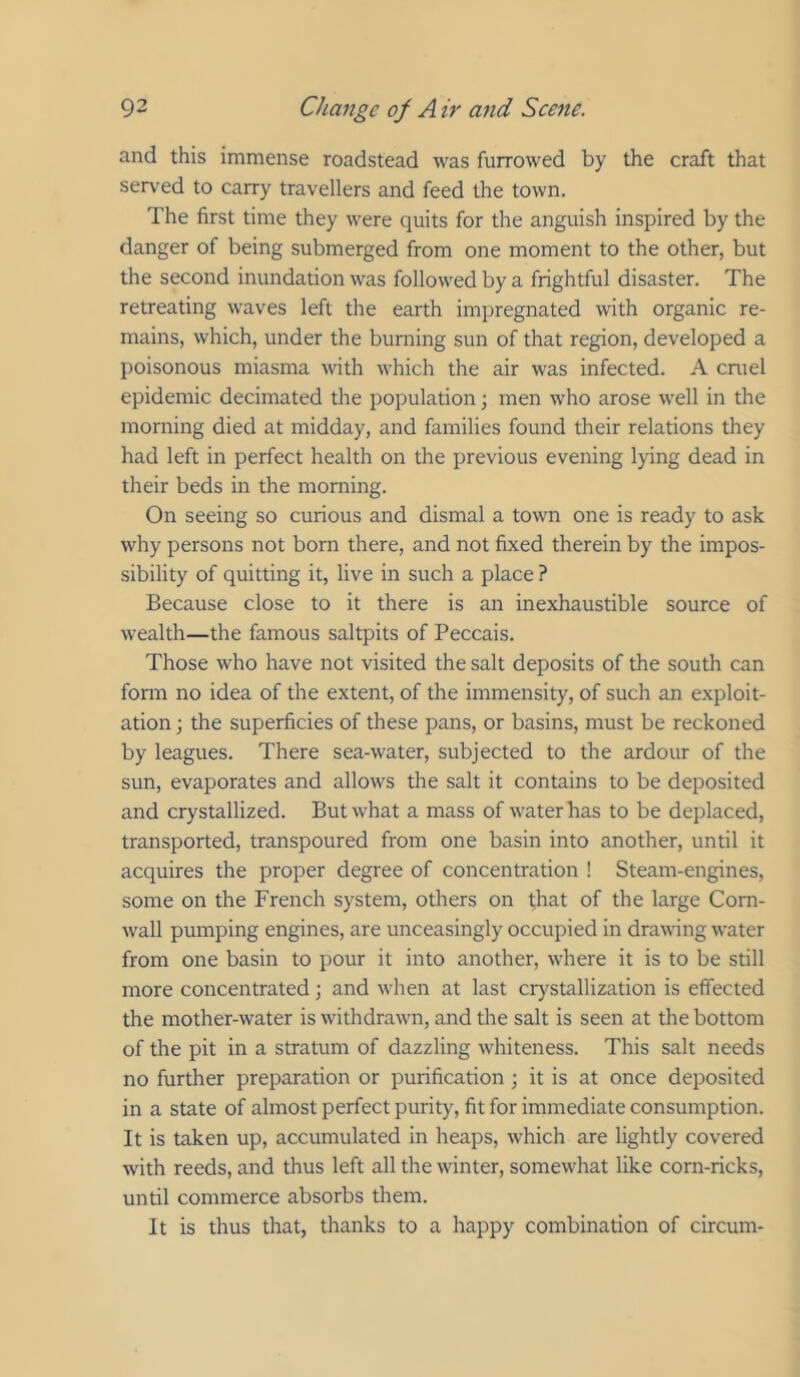 and this immense roadstead was furrowed by the craft that served to carry travellers and feed the town. The first time they were quits for the anguish inspired by the danger of being submerged from one moment to the other, but the second inundation was followed by a frightful disaster. The retreating waves left the earth impregnated with organic re- mains, which, under the burning sun of that region, developed a poisonous miasma with which the air was infected. A cniel epidemic decimated the population; men who arose well in the morning died at midday, and families found their relations they had left in perfect health on the previous evening lying dead in their beds in the morning. On seeing so curious and dismal a town one is ready to ask why persons not born there, and not fixed therein by the impos- sibility of quitting it, live in such a place ? Because close to it there is an inexhaustible source of wealth—the famous saltpits of Peccais. Those who have not visited the salt deposits of the south can form no idea of the extent, of the immensity, of such an exploit- ation ; the superficies of these pans, or basins, must be reckoned by leagues. There sea-water, subjected to the ardour of the sun, evaporates and allows the salt it contains to be deposited and crystallized. But what a mass of water bas to be deplaced, transported, transpoured from one basin into another, until it acquires the proper degree of concentration ! Steam-engines, some on the French system, others on drat of the large Corn- Avall pumping engines, are unceasingly occupied in drawing water from one basin to pour it into another, where it is to be still more concentrated; and when at last crystallization is effected the mother-water is withdrawn, and the salt is seen at the bottom of the pit in a stratum of dazzling whiteness. This salt needs no further preparation or purification; it is at once deposited in a state of almost perfect purity, fit for immediate consumption. It is taken up, accumulated in heaps, which are lightly covered with reeds, and thus left all the winter, somewhat like corn-ricks, until commerce absorbs them. It is thus that, thanks to a happy combination of circum-
