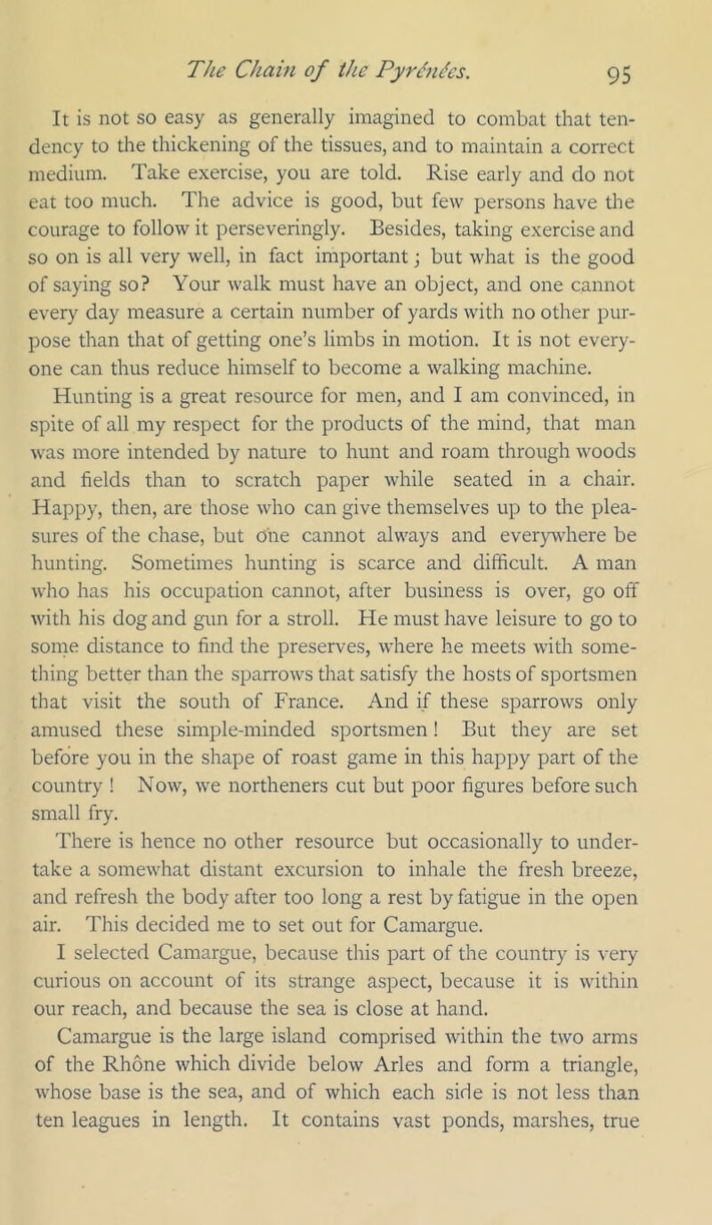 It is not so easy as generally imagined to combat that ten- dency to the thickening of the tissues, and to maintain a correct medium. Take exercise, you are told. Rise early and do not eat too much. The advice is good, but few persons have the courage to follow it perseveringly. Besides, taking exercise and so on is all very well, in fact important; but what is the good of saying so? Your walk must have an object, and one cannot every day measure a certain number of yards with no other pur- pose than that of getting one’s limbs in motion. It is not every- one can thus reduce himself to become a walking machine. Hunting is a great resource for men, and I am convinced, in spite of all my respect for the products of the mind, that man was more intended by nature to hunt and roam through woods and fields than to scratch paper while seated in a chair. Happy, then, are those who can give themselves up to the plea- sures of the chase, but one cannot always and everywhere be hunting. Sometimes hunting is scarce and difficult. A man who has his occupation cannot, after business is over, go off with his dog and gun for a stroll. He must have leisure to go to some distance to find the preserves, where he meets with some- thing better than the sparrows that satisfy the hosts of sportsmen that visit the south of France. And if these sparrows only amused these simple-minded sportsmen! But they are set before you in the shape of roast game in this happy part of the country ! Now, we northeners cut but poor figures before such small fry. There is hence no other resource but occasionally to under- take a somewhat distant excursion to inhale the fresh breeze, and refresh the body after too long a rest by fatigue in the open air. This decided me to set out for Camargue. I selected Camargue, because this part of the country is very curious on account of its strange aspect, because it is within our reach, and because the sea is close at hand. Camargue is the large island comprised within the two arms of the Rhone which divide below Arles and form a triangle, whose base is the sea, and of which each side is not less than ten leagues in length. It contains vast ponds, marshes, true