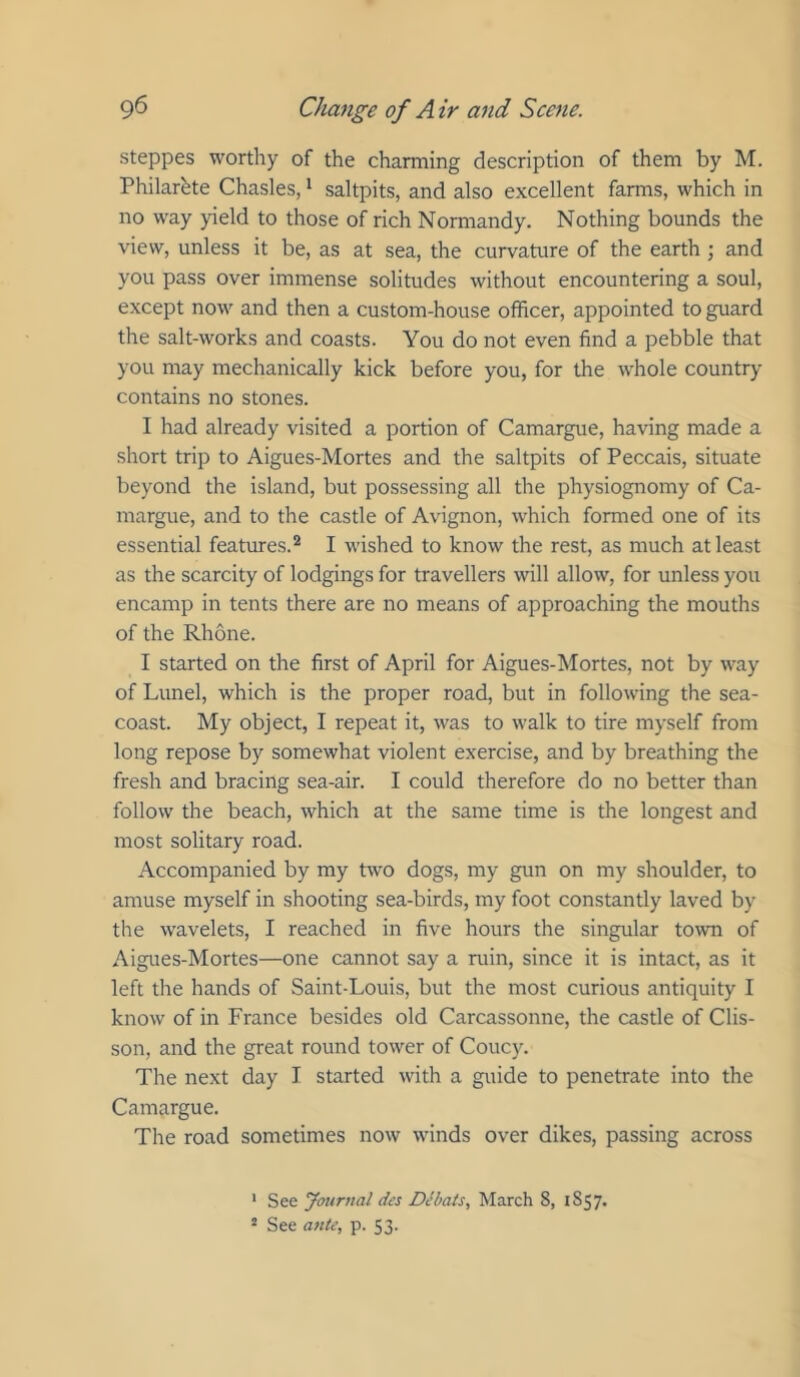 steppes worthy of the charming description of them by M. Philarhte Chasles, * saltpits, and also excellent farms, which in no way yield to those of rich Normandy. Nothing bounds the view, unless it be, as at sea, the curvature of the earth ; and you pass over immense solitudes without encountering a soul, except now and then a custom-house officer, appointed to guard the salt-works and coasts. You do not even find a pebble that you may mechanically kick before you, for the whole country contains no stones. I had already visited a portion of Camargue, having made a short trip to Aigues-Mortes and the saltpits of Peccais, situate beyond the island, but possessing all the physiognomy of Ca- margue, and to the castle of Avignon, which formed one of its essential features.® I wished to know the rest, as much at least as the scarcity of lodgings for travellers will allow, for unless you encamp in tents there are no means of approaching the mouths of the Rhone. I started on the first of April for Aigues-Mortes, not by way of Lunel, which is the proper road, but in following the sea- coast. My object, I repeat it, was to walk to tire myself from long repose by somewhat violent exercise, and by breathing the fresh and bracing sea-air. I could therefore do no better than follow the beach, which at the same time is the longest and most solitary road. Accompanied by my two dogs, my gun on my shoulder, to amuse myself in shooting sea-birds, my foot constantly laved by the wavelets, I reached in five hours the singular to\vn of Aigues-Mortes—one cannot say a ruin, since it is intact, as it left the hands of Saint-Louis, but the most curious antiquity I know of in France besides old Carcassonne, the castle of Clis- son, and the great round tower of Coucy. The next day I started with a guide to penetrate into the Camargue. The road sometimes now winds over dikes, passing across ' See Journal des Dibats., March 8, 1857. 2 See ante, p. 53.