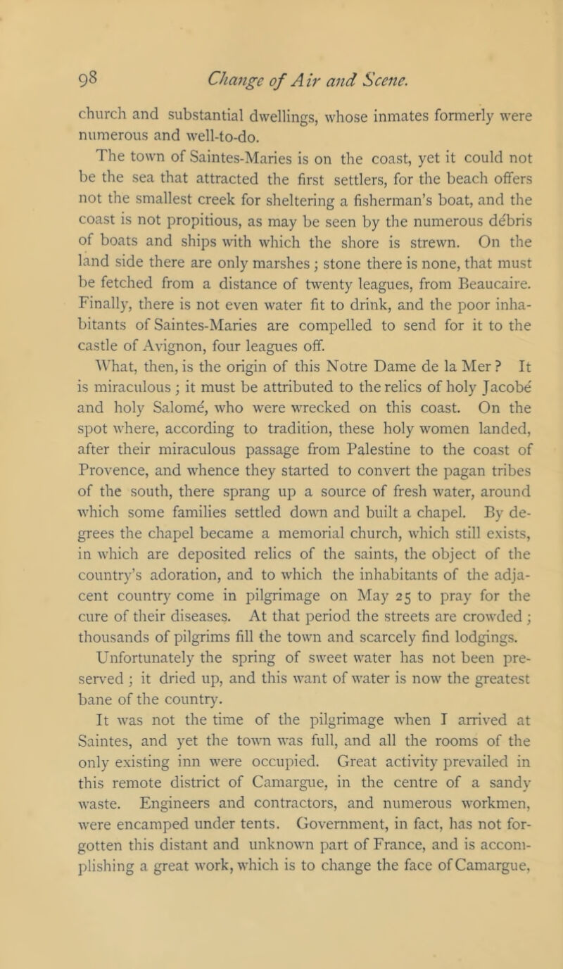 church and substantial dwellings, whose inmates formerly were numerous and well-to-do. The town of Saintes-Maries is on the coast, yet it could not be the sea that attracted the first settlers, for the beach offers not the smallest creek for sheltering a fisherman’s boat, and the coast is not propitious, as may be seen by the numerous debris of boats and ships wnth which the shore is strewn. On the land side there are only marshes ■, stone there is none, that must be fetched from a distance of twenty leagues, from Beaucaire. Finally, there is not even water fit to drink, and the poor inha- bitants of Saintes-Maries are compelled to send for it to the castle of Avignon, four leagues off. What, then, is the origin of this Notre Dame de la Mer ? It is miraculous ; it must be attributed to the relics of holy Jacobe and holy Salomd, who were wrecked on this coast. On the spot where, according to tradition, these holy women landed, after their miraculous passage from Palestine to the coast of Provence, and whence they started to convert the pagan tribes of the south, there sprang up a source of fresh water, around which some families settled doum and built a chapel. By de- grees the chapel became a memorial church, which still exists, in which are deposited relics of the saints, the object of the country’s adoration, and to which the inhabitants of the adja- cent country come in pilgrimage on May 25 to pray for the cure of tlieir diseases. At that period the streets are crowded ; thousands of pilgrims fill the town and scarcely find lodgings. Unfortunately the spring of sweet water has not been pre- served ; it dried up, and this want of water is now the greatest bane of the country. It was not the time of the pilgrimage when I arrived at Saintes, and yet the town was full, and all the rooms of the only existing inn were occupied. Great activity prevailed in this remote district of Camargue, in the centre of a sandy waste. Engineers and contractors, and numerous workmen, were encamped under tents. Government, in fact, has not for- gotten this distant and unknown part of France, and is accom- plishing a great work, which is to change the face of Camargue,