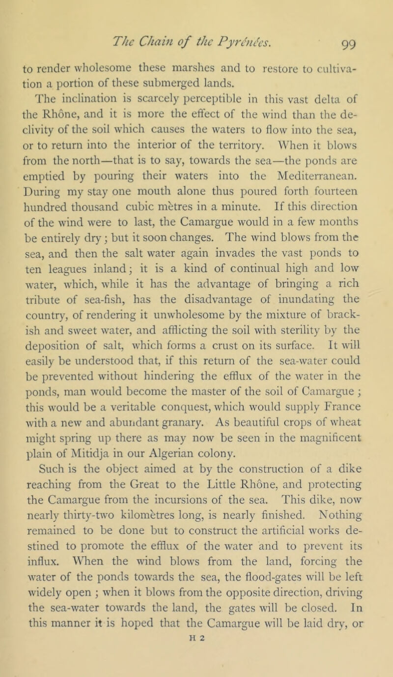 to render wholesome these marshes and to restore to cultiva- tion a portion of these submerged lands. The inclination is scarcely perceptible in this vast delta of the Rhone, and it is more the effect of the wind than the de- clivity of the soil which causes the waters to flow into the sea, or to return into the interior of the territory. When it blows from the north—that is to say, towards the sea—the ponds are emptied by pouring their waters into the Mediterranean. During my stay one mouth alone thus poured forth fourteen hundred thousand cubic mbtres in a minute. If this direction of the wind were to last, the Camargue would in a few months be entirely dry ; but it soon changes. The wind blows from the sea, and then the salt water again invades the vast ponds to ten leagues inland; it is a kind of continual high and low water, which, while it has the advantage of bringing a rich tribute of sea-fish, has the disadvantage of inundating the country, of rendering it unwholesome by the mixture of brack- ish and sweet water, and afflicting the soil with sterility by the deposition of salt, which forms a crust on its surface. It will easily be understood that, if this return of the sea-water could be prevented without hindering the efflux of the water in the ponds, man would become the master of the soil of Camargue ; this would be a veritable conquest, which would supply France with a new and abundant granary. As beautiful crops of wheat might spring up there as may now be seen in the magnificent plain of Mitidja in our Algerian colony. Such is the object aimed at by the construction of a dike reaching from the Great to the Little Rhone, and protecting the Camargue from the incursions of the sea. This dike, now nearly thirty-two kilometres long, is nearly finished. Nothing remained to be done but to construct the artificial works de- stined to promote the efflux of the water and to prevent its influx. \^Tlen the wind blows from the land, forcing the water of the ponds towards the sea, the flood-gates will be left widely open ; when it blows from the opposite direction, driving the sea-water towards the land, the gates will be closed. In this manner it is hoped that the Camargue will be laid dry, or H 2