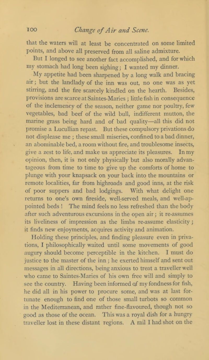 that the waters will at least be concentrated on some limited points, and above all preserved from all saline admixture. But I longed to see another fact accomplished, and for which my stomach had long been sighing; I wanted my dinner. My appetite had been sharpened by a long walk and bracing air; but the landlady of the inn was out, no one was as yet stirring, and the fire scarcely kindled on the hearth. Besides, provisions are scarce at Saintes-Maries ; little fish in consequence of the inclemency of the season, neither game nor poultry, few vegetables, bad beef of the wild bull, indifferent mutton, the marine grass being hard and of bad quality—all this did not promise a Lucullian repast. But these compulsory privations do not displease me ; these small miseries, confined to a bad dinner, an abominable bed, a room without fire, and troublesome insects, give a zest to life, and make us appreciate its pleasures. In my opinion, then, it is not only physically but also morally advan- tageous from time to time to give up the comforts of home to plunge with your knapsack on your back into the mountains or remote localities, far from highroads and good inns, at the risk of poor suppers and bad lodgings. With what delight one returns to one’s own fireside, welbserved meals, and well-ap- pointed beds ! The mind feels no less refreshed than the body after such adventurous excursions in the open air; it re-assumes its liveliness of impression as the limbs re-assume elasticity; it finds new enjoyments, acquires activity and animation. Holding these principles, and finding pleasure even in priva- tions, I philosophically waited until some movements of good augury should become perceptible in the kitchen. I must do justice to the master of the inn ; he exerted himself a,nd sent out messages in all directions, being anxious to treat a traveller well who came to Saintes-Maries of his owm free will and simply to see the country. Having been informed of my fondness for fish, he did all in his power to procure some, and was at last for- tunate enough to find one of those small turbots so common in the Mediterranean, and rather fine-flavoured, though not so good as those of the ocean. This was a royal dish for a hungry traveller lost in these distant regions. A rail I had shot on the