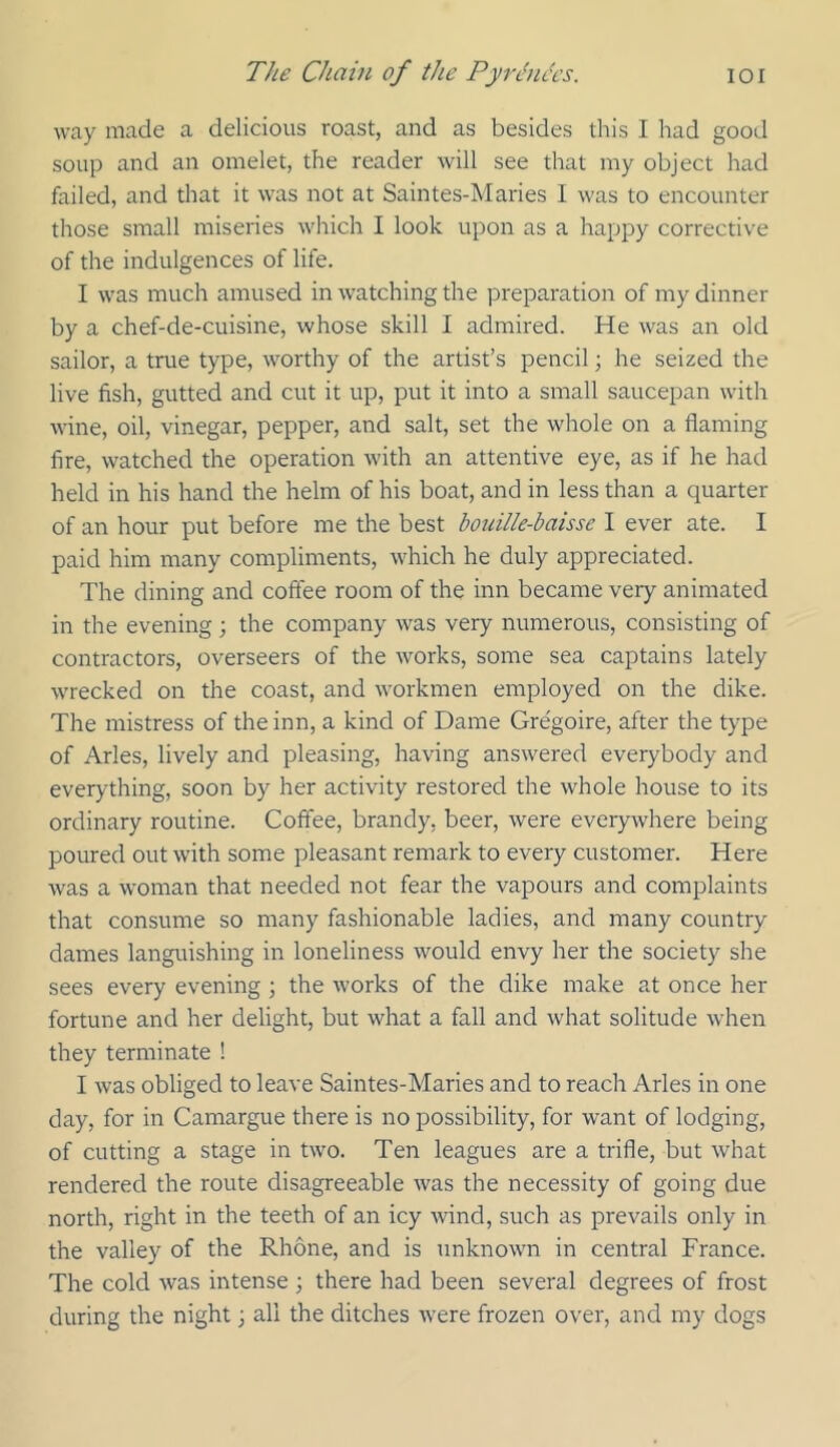 way made a delicious roast, and as besides this I had good soup and an omelet, the reader will see that my object had failed, and that it was not at Saintes-Maries I was to encounter those small miseries which I look upon as a happy corrective of the indulgences of life. I was much amused in watching the preparation of my dinner by a chef-de-cuisine, whose skill I admired. He was an old sailor, a true type, worthy of the artist’s pencil; he seized the live fish, gutted and cut it up, put it into a small saucepan with wine, oil, vinegar, pepper, and salt, set the whole on a flaming fire, watched the operation with an attentive eye, as if he had held in his hand the helm of his boat, and in less than a quarter of an hour put before me the best bouille-baisse I ever ate. I paid him many compliments, which he duly appreciated. The dining and coflee room of the inn became very animated in the evening; the company was very numerous, consisting of contractors, overseers of the works, some sea captains lately wrecked on the coast, and workmen employed on the dike. The mistress of the inn, a kind of Dame Gre'goire, after the type of Arles, lively and pleasing, having answered everybody and everything, soon by her activity restored the whole house to its ordinary routine. Coffee, brandy, beer, were everywhere being poured out with some pleasant remark to every customer. Here was a woman that needed not fear the vapours and complaints that consume so many fashionable ladies, and many country dames languishing in loneliness would envy her the society she sees every evening ; the works of the dike make at once her fortune and her delight, but what a fall and what solitude when they terminate ! I was obliged to leave Saintes-Maries and to reach Arles in one day, for in Camargue there is no possibility, for want of lodging, of cutting a stage in two. Ten leagues are a trifle, but what rendered the route disagreeable was the necessity of going due north, right in the teeth of an icy wind, such as prevails only in the valley of the Rhone, and is unknown in central France. The cold was intense ; there had been several degrees of frost during the night 3 all the ditches rvere frozen over, and my dogs