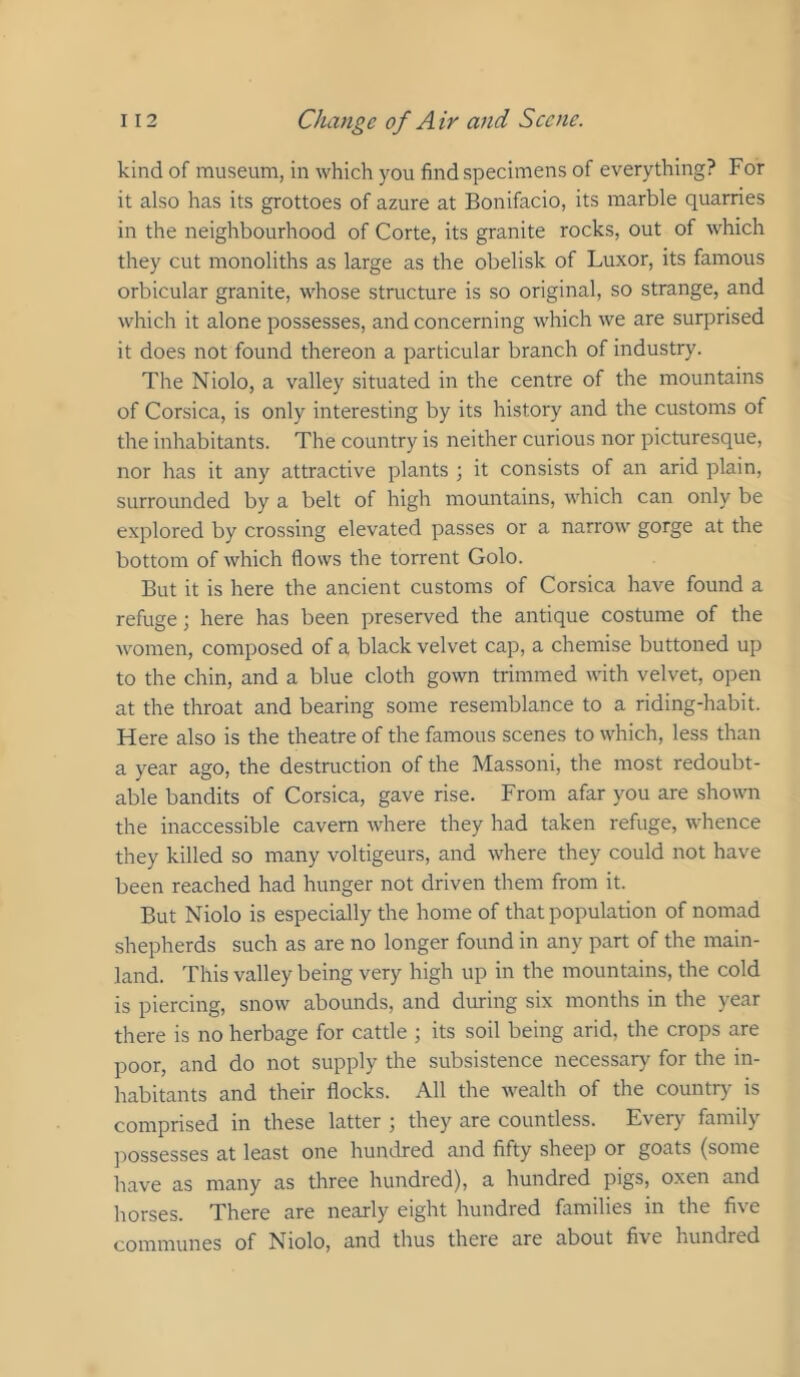 kind of museum, in which you find specimens of everything? For it also has its grottoes of azure at Bonifacio, its marble quarries in the neighbourhood of Corte, its granite rocks, out of which they cut monoliths as large as the obelisk of Luxor, its famous orbicular granite, whose structure is so original, so strange, and which it alone possesses, and concerning which we are surprised it does not found thereon a particular branch of industry. The Niolo, a valley situated in the centre of the mountains of Corsica, is only interesting by its history and the customs of the inhabitants. The country is neither curious nor picturesque, nor has it any attractive plants ] it consists of an arid plain, surrounded by a belt of high mountains, which can only be explored by crossing elevated passes or a narrow gorge at the bottom of which flows the torrent Golo. But it is here the ancient customs of Corsica have found a refuge; here has been preserved the antique costume of the Avomen, composed of a black velvet cap, a chemise buttoned up to the chin, and a blue cloth gown trimmed with velvet, open at the throat and bearing some resemblance to a riding-habit. Here also is the theatre of the famous scenes to which, less than a year ago, the destruction of the Massoni, the most redoubt- able bandits of Corsica, gave rise. From afar you are shown the inaccessible cavern where they had taken refuge, whence they killed so many voltigeurs, and where they could not have been reached had hunger not driven them from it. But Niolo is especially the home of that population of nomad shepherds such as are no longer found in any part of the main- land. This valley being very high up in the mountains, the cold is piercing, snow abounds, and during six months in the year there is no herbage for cattle ; its soil being arid, the crops are poor, and do not supply the subsistence necessary for the in- habitants and their flocks. All the wealth of the country is comprised in these latter ; they are countless. Every family jAOSsesses at least one hundred and fifty sheep or goats (some have as many as three hundred), a hundred pigs, oxen and horses. There are nearly eight hundred families in the five communes of Niolo, and thus there are about five hundred