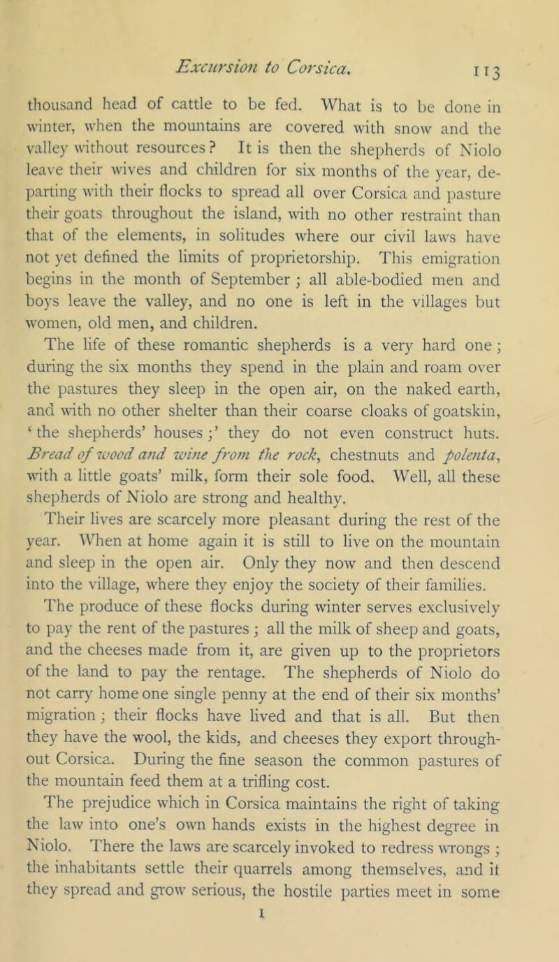thousand head of cattle to be fed. What is to be done in winter, when the mountains are covered with snow and the valley without resources ? It is then the shepherds of Niolo leave their wives and children for six months of the year, de- parting with their flocks to spread all over Corsica and pasture their goats throughout the island, with no other restraint than that of the elements, in solitudes w^here our civil law^s have not yet defined the limits of proprietorship. This emigration begins in the month of September ; all able-bodied men and boys leave the valley, and no one is left in the villages but w'omen, old men, and children. The life of these romantic shepherds is a very hard one; during the six months they spend in tlie plain and roam over the pastures they sleep in the open air, on the naked earth, and with no other shelter than their coarse cloaks of goatskin, ‘ the shepherds’ houses ; ’ they do not even construct huts. Bread of 7uood and wine from the rock, chestnuts and pole7ita, wnth a little goats’ milk, form their sole food. Well, all these shepherds of Niolo are strong and healthy. Their lives are scarcely more pleasant during the rest of the year. When at home again it is still to live on the mountain and sleep in the open air. Only they now and then descend into the village, where they enjoy the society of their families. The produce of these flocks during winter serves exclusively to pay the rent of the pastures ; all the milk of sheep and goats, and the cheeses made from it, are given up to the proprietors of the land to pay the rentage. The shepherds of Niolo do not carry home one single penny at the end of their six months’ migration • their flocks have lived and that is all. But then they have the wool, the kids, and cheeses they export through- out Corsica. During the fine season the common pastures of the mountain feed them at a trifling cost. The prejudice which in Corsica maintains the right of taking the law into one’s own hands exists in the highest degree in Niolo. There the laws are scarcely invoked to redress wrongs ; the inhabitants settle their quarrels among themselves, and it they spread and grow* serious, the hostile parties meet in some t