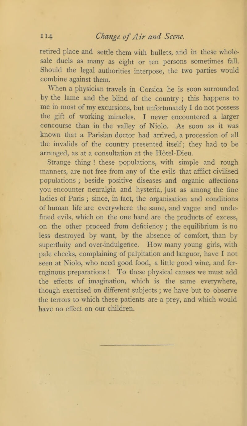 retired place and settle them with bullets, and in these whole- sale duels as many as eight or ten persons sometimes fall. Should the legal authorities interpose, the two parties would combine against them. \^^hen a physician travels in Corsica he is soon surrounded by the lame and the blind of the country ; this happens to me in most of my excursions, but unfortunately I do not possess the gift of working miracles. I never encountered a larger concourse than in the valley of Niolo. As soon as it was known that a Parisian doctor had arrived, a procession of all the invalids of the country presented itself; they had to be arranged, as at a consultation at the Hotel-Dieu. Strange thing ! these populations, with simple and rough manners, are not free from any of the evils that afflict civilised populations ; beside positive diseases and organic affections you encounter neuralgia and hysteria, just as among the fine ladies of Paris ; since, in fact, the organisation and conditions of human life are everywhere the same, and vague and unde- fined evils, which on the one hand are the products of excess, on the other proceed from deficiency ; the equilibrium is no less destroyed by want, by the absence of comfort, than by superfluity and over-indulgence. How' many young girls, with pale cheeks, complaining of palpitation and languor, have I not seen at Niolo, who need good food, a little good wine, and fer- ruginous preparations ! To these physical causes we must add the effects of imagination, w’hich is the same everjwvhere, though exercised on different subjects ; we have but to observ e the terrors to which these patients are a prey, and which w'ould have no effect on our children.