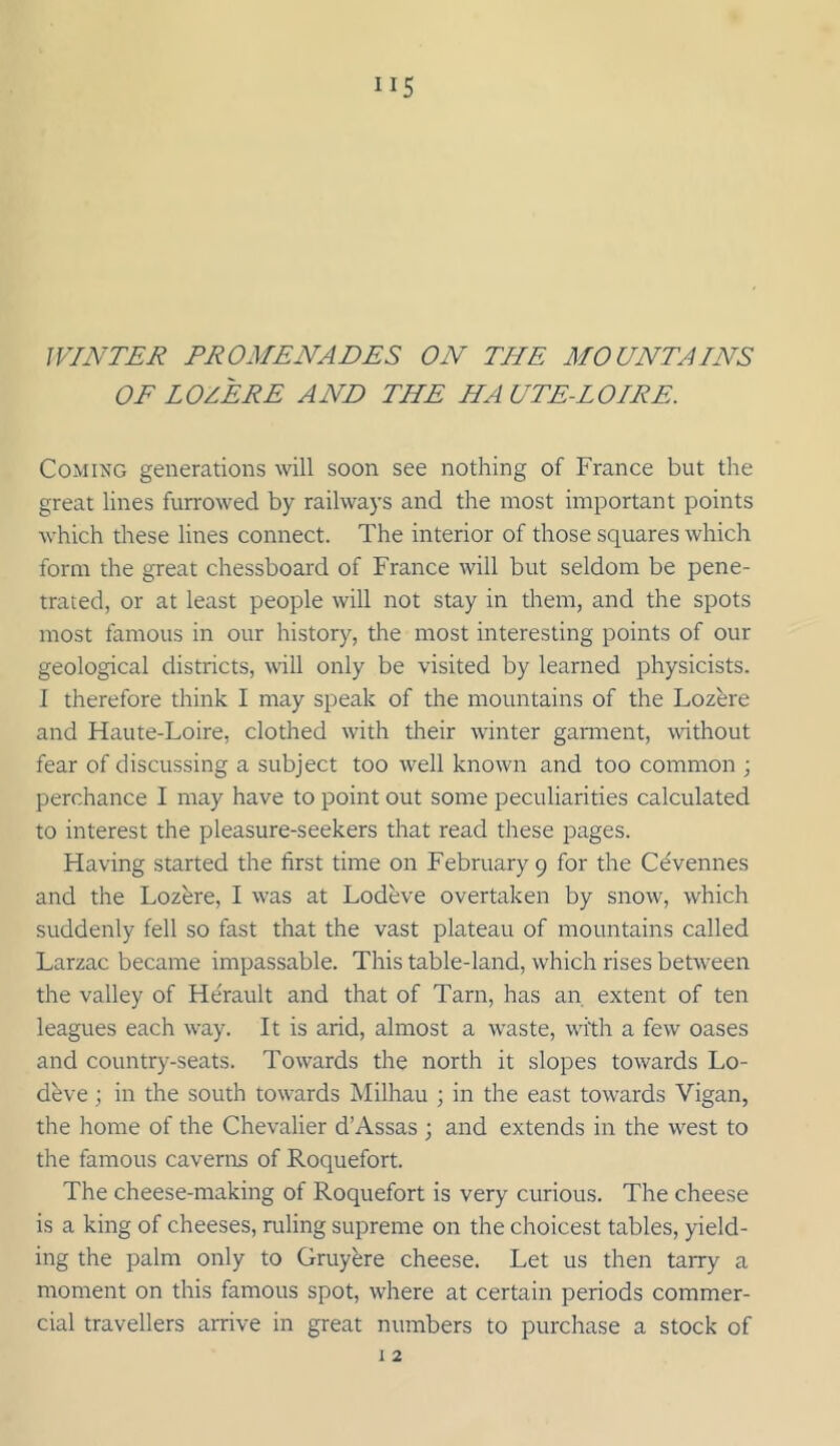 WINTER PROMENADES ON THE MOUNTAINS OF LOZERE AND THE HA UTE-LOIRE. Coming generations will soon see nothing of France but the great lines furrowed by railways and the most important points which these lines connect. The interior of those squares which form the great chessboard of France will but seldom be pene- trated, or at least people will not stay in them, and the spots most famous in our history, the most interesting points of our geological districts, will only be visited by learned physicists. I therefore think I may speak of the mountains of the Lozere and Haute-Loire, clothed with their winter garment, without fear of discussing a subject too well known and too common ; perchance I may have to point out some peculiarities calculated to interest the pleasure-seekers that read these pages. Having started the first time on Febmaryp for the Cevennes and the Lozere, I was at Lodeve overtaken by snow, which suddenly fell so fast that the vast plateau of mountains called Larzac became impassable. This table-land, which rises between the valley of Herault and that of Tarn, has an extent of ten leagues each way. It is arid, almost a waste, with a few oases and country-seats. Towards the north it slopes towards Lo- deve ; in the south towards Milhau ; in the east towards Vigan, the home of the Chevalier d’Assas ; and extends in the west to the famous caverns of Roquefort. The cheese-making of Roquefort is very curious. The cheese is a king of cheeses, ruling supreme on the choicest tables, yield- ing the palm only to Gruyhre cheese. Let us then tarry a moment on this famous spot, where at certain periods commer- cial travellers arrive in great numbers to purchase a stock of