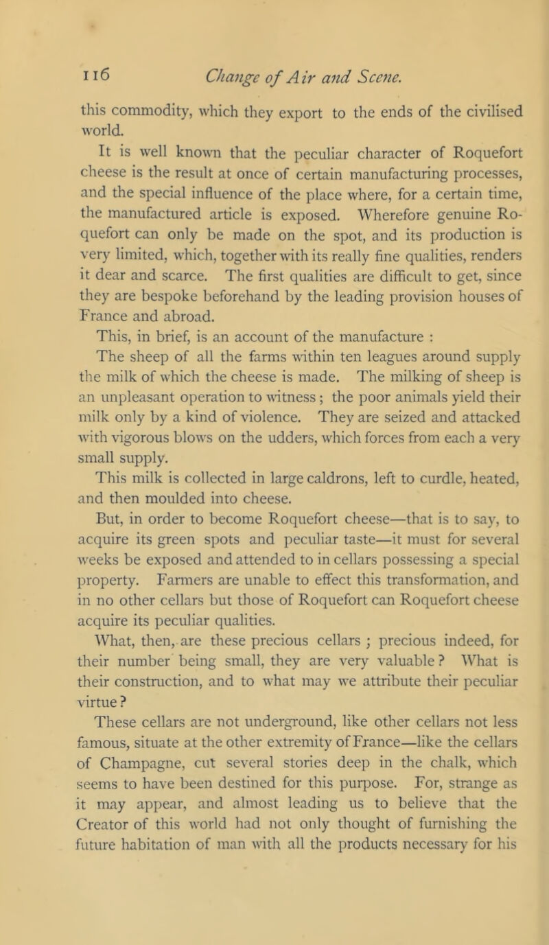 this commodity, which they export to the ends of the civilised world. It is well known that the peculiar character of Roquefort cheese is the result at once of certain manufacturing processes, and the special influence of the place where, for a certain time, the manufactured article is exposed. Wherefore genuine Ro- quefort can only be made on the spot, and its production is very limited, which, together with its really fine qualities, renders it dear and scarce. The first qualities are difficult to get, since they are bespoke beforehand by the leading provision houses of France and abroad. This, in brief, is an account of the manufacture : The sheep of all the farms within ten leagues around supply the milk of which the cheese is made. The milking of sheep is an unpleasant operation to witness ; the poor animals yield their milk only by a kind of violence. They are seized and attacked Avith vigorous blows on the udders, which forces from each a very small supply. This milk is collected in large caldrons, left to curdle, heated, and then moulded into cheese. But, in order to become Roquefort cheese—that is to say, to acquire its green spots and peculiar taste—it must for several weeks be exposed and attended to in cellars possessing a special property. Farmers are unable to effect this transformation, and in no other cellars but those of Roquefort can Roquefort cheese acquire its peculiar qualities. IVliat, then, are these precious cellars; precious indeed, for their number being small, they are very valuable ? What is their construction, and to what may we attribute their peculiar virtue ? These cellars are not underground, like other cellars not less famous, situate at the other extremity of France—like the cellars of Champagne, cut several stories deep in the chalk, which seems to have been destined for this purpose. For, strange as it may appear, and almost leading us to believe that the Creator of this world had not only thought of furnishing the future habitation of man with all the products necessary for his