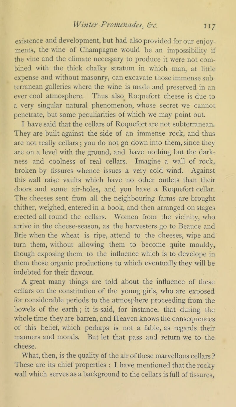 existence and development, but had also provided for our enjoy- ments, the wine of Champagne would be an impossibility if the vine and the climate necesgary to produce it were not com- bined with the thick chalky stratum in which man, at little expense and without masonry, can excavate those immense sub- terranean galleries where the wine is made and preserved in an ever cool atmosphere. Thus also Roquefort cheese is due to a very singular natural phenomenon, whose secret we cannot penetrate, but some peculiarities of which we may point out. I have said that the cellars of Roquefort are not subterranean. They are built against the side of an immense rock, and thus are not really cellars; you do not go down into them, since they are on a level with the ground, and have nothing but the dark- ness and coolness of real cellars. Imagine a wall of rock, broken by fissures whence issues a very cold wind. Against this wall raise vaults which have no other outlets than their doors and some air-holes, and you have a Roquefort cellar. The cheeses sent from all the neighbouring farms are brought thither, weighed, entered in a book, and then arranged on stages erected all round the cellars. Women from the vicinity, who arrive in the cheese-season, as the harvesters go to Beauce and Brie when the wheat is ripe, attend to the cheeses, wipe and turn them, without allowing them to become quite mouldy, though exposing them to the influence which is to develope in them those organic productions to which eventually they will be indebted for their flavour. A great many things are told about the influence of these cellars on the constitution of the young girls, who are exposed for considerable periods to the atmosphere proceeding from the bowels of the earth it is said, for instance, that during the w'hole time they are barren, and Heaven knows the consequences of this belief, which perhaps is not a fable, as regards their manners and morals. But let that pass and return we to the cheese. What, then, is the quality of the air of these marvellous cellars ? These are its chief properties : I have mentioned that the rocky wall which serves as a background to the cellars is full of fissures.