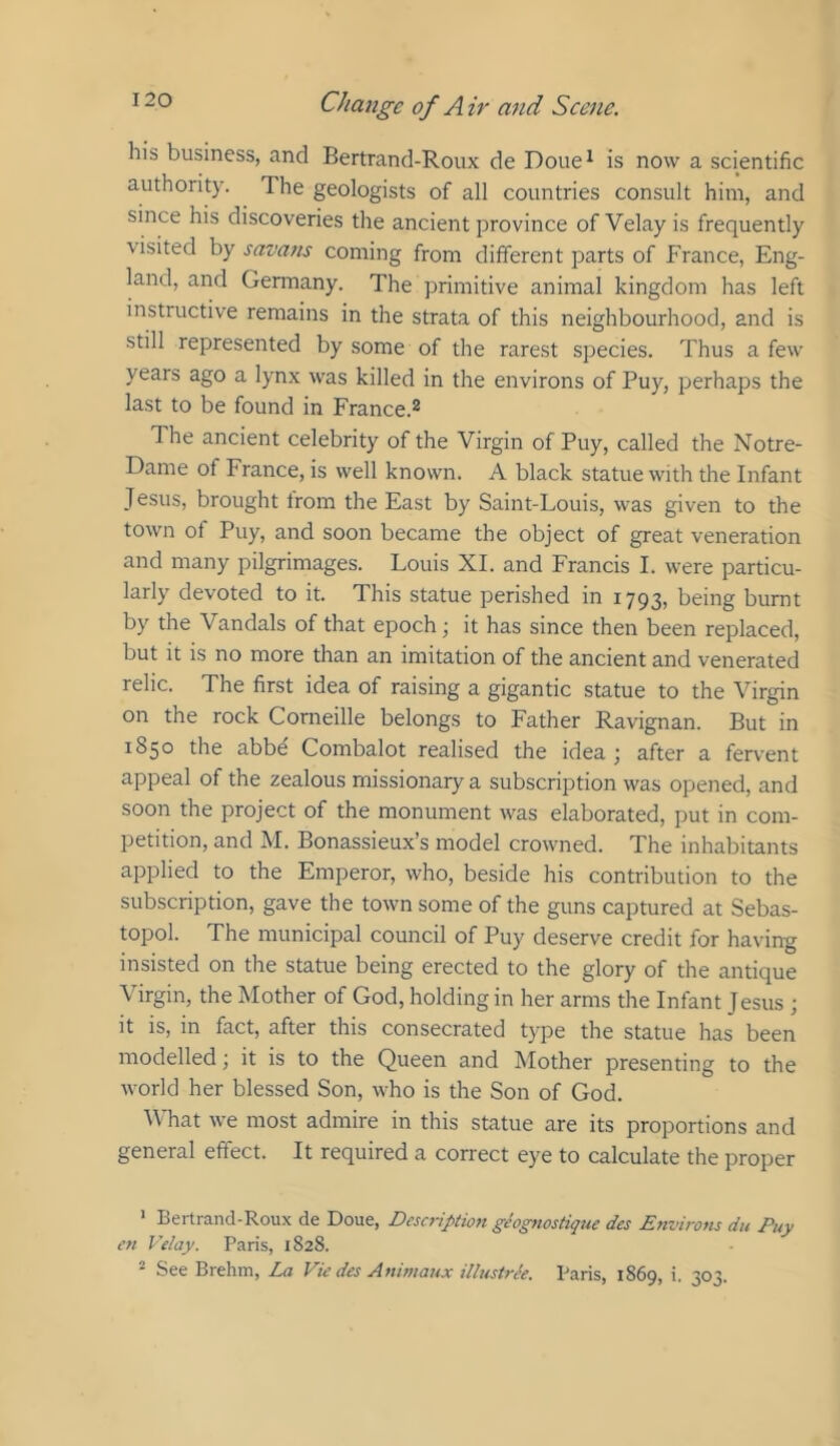 his business, and Bertrand-Roux de Doue^ is now a scientific authority. The geologists of all countries consult him, and since his discoveries the ancient province ofVelayis frequently visited by savans coming from different parts of France, Eng- land, and Germany. The primitive animal kingdom has left instructive remains in the strata of this neighbourhood, and is still represented by some of the rarest species. Thus a few years ago a lynx was killed in the environs of Buy, perhaps the last to be found in France.® The ancient celebrity of the Virgin of Buy, called the Notre- Dame of France, is well known. A black statue with the Infant Jesus, brought from the East by Saint-Louis, was given to the town of Buy, and soon became the object of great veneration and many pilgrimages. Louis XL and Francis 1. were particu- larly devoted to it. This statue perished in 1793, being burnt by the Vandals of that epoch; it has since then been replaced, but it is no more than an imitation of the ancient and venerated relic. The first idea of raising a gigantic statue to the Virgin on the rock Corneille belongs to Father Ravignan. But in 1850 the abbe Combalot realised the idea ^ after a fervent appeal of the zealous missionary a subscription was opened, and soon the project of the monument was elaborated, put in com- petition, and M. Bonassieux’s model crowned. The inhabitants apjDlied to the Emperor, who, beside his contribution to the subscription, gave the town some of the guns captured at Sebas- topol. The municipal council of Buy deserve credit for having insisted on the statue being erected to the glory of the antique Virgin, the Mother of God, holding in her arms the Infant Jesus ; it is, in fact, after this consecrated type the statue has been modelled; it is to the Queen and Mother presenting to the world her blessed Son, who is the Son of God. V'hat we most admire in this statue are its proportions and general effect. It required a correct eye to calculate the proper ' Bertrand-Roux de Doue, Description geogttostique des Environs du Puy en Ve/ay. Paris, 1828. ^ See Brehm, La Vie des Animaux illnstr^e. Paris, 1869, i. 303.