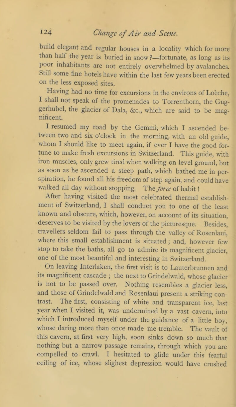 build elegant and regular houses in a locality which for more than half the year is buried in snow?—fortunate, as long as its poor inhabitants are not entirely overwhelmed by avalanches. Still some fine hotels have within the last few years been erected on the less exposed sites. Having had no time for excursions in the environs of Loeche, I shall not speak of the promenades to Torrenthorn, the Gug- gerhubel, the glacier of Dala, &c., which are said to be mag- nificent. I resumed my road by the Gemmi, which I ascended be- tween two and sLx o’clock in the morning, with an old guide, whom I should like to meet again, if ever I have the good for- tune to make fresh excursions in Switzerland. This guide, with iron muscles, only grew tired when walking on level ground, but as soon as he ascended a steep path, which bathed me in per- spiration, he found all his freedom of step again, and could have walked all day without stopping. The force of habit! After having visited the most celebrated thermal establish- ment of Switzerland, I shall conduct you to one of the least knowm and obscure, which, however, on account of its situation, deserves to be visited by the lovers of the picturesque. Besides, travellers seldom fail to pass through the valley of Rosenlaui, where this small establishment is situated; and, however few stop to take the baths, all go to admire its magnificent glacier, one of the most beautiful and interesting in Switzerland. On leaving Interlaken, the first visit is to Lauterbrunnen and its magnificent cascade the next to Grindelwald, whose glacier is not to be passed over. Nothing resembles a glacier less, and those of Grindelwald and Rosenlaui present a striking con- trast. The first, consisting of white and transparent ice, last year when I visited it, was undermined by a vast cavern, into which I introduced myself under the guidance of a little boy, whose daring more than once made me tremble. The vault of this cavern, at first very high, soon sinks down so much that nothing but a narrow passage remains, through which you are compelled to crawl. I hesitated to glide under this fearful ceiling of ice, whose slighest depression would have crushed