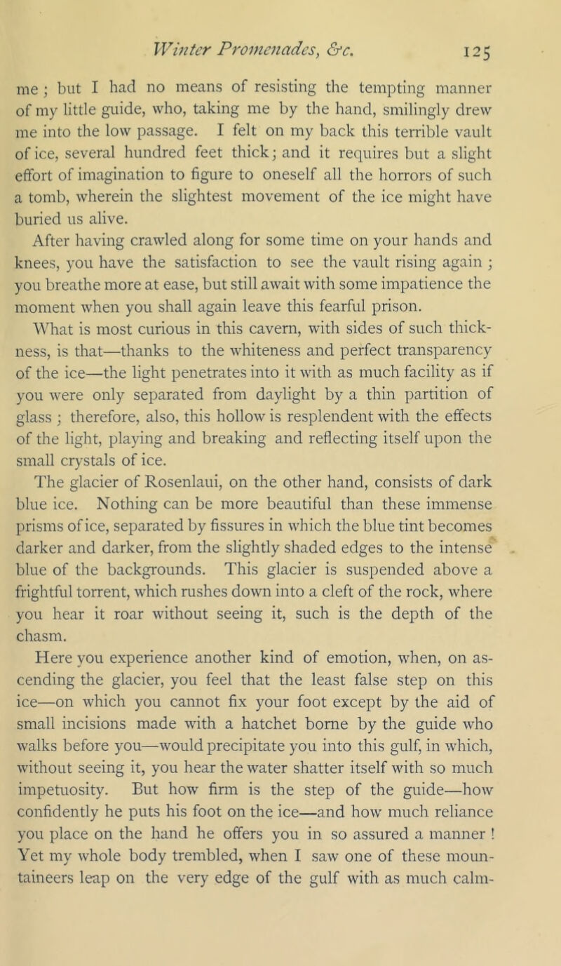 me ; but I had no means of resisting the tempting manner of my little guide, who, taking me by the hand, smilingly drew me into the low passage. I felt on my back this terrible vault of ice, several hundred feet thick and it requires but a slight effort of imagination to figure to oneself all the horrors of such a tomb, wherein the slightest movement of the ice might have buried us alive. After having crawled along for some time on your hands and knees, you have the satisfaction to see the vault rising again ; you breathe more at ease, but still await with some impatience the moment when you shall again leave this fearful prison. What is most curious in this cavern, with sides of such thick- ness, is that—thanks to the whiteness and perfect transparency of the ice—the light penetrates into it with as much facility as if you were only separated from daylight by a thin partition of glass ; therefore, also, this hollow is resplendent with the effects of the light, playing and breaking and reflecting itself upon the small crystals of ice. The glacier of Rosenlaui, on the other hand, consists of dark blue ice. Nothing can be more beautiful than these immense prisms of ice, separated by fissures in which the blue tint becomes darker and darker, from the slightly shaded edges to the intense blue of the backgrounds. This glacier is suspended above a frightful torrent, which rushes down into a cleft of the rock, where you hear it roar without seeing it, such is the depth of the chasm. Here you experience another kind of emotion, when, on as- cending the glacier, you feel that the least false step on this ice—on which you cannot fix your foot except by the aid of small incisions made with a hatchet borne by the guide who walks before you—would precipitate you into this gulf, in which, without seeing it, you hear the water shatter itself with so much impetuosity. But how firm is the step of the guide—how confidently he puts his foot on the ice—and how much reliance you place on the hand he offers you in so assured a manner ! Yet my whole body trembled, when I saw one of these moun- taineers leap on the very edge of the gulf with as much calm-