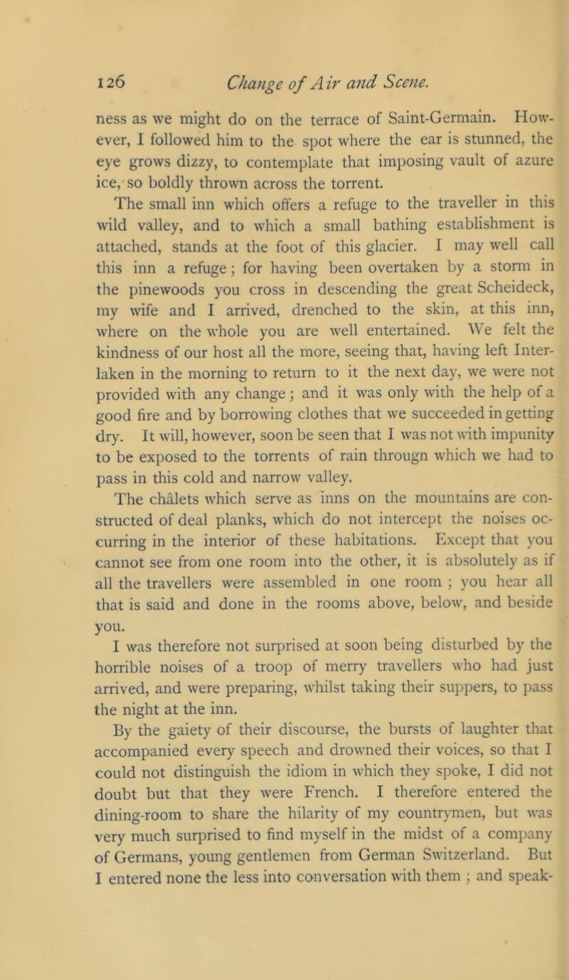 ness as we might do on the terrace of Saint-Germain. How- ever, I followed him to the spot where the ear is stunned, the eye grows dizzy, to contemplate that imposing vault of azure ice,'so boldly thrown across the torrent. The small inn which offers a refuge to the traveller in this wild valley, and to which a small bathing establishment is attached, stands at the foot of this glacier. I may well call this inn a refuge j for having been overtaken by a storm in the pinewoods you cross in descending the great Scheideck, my wife and I arrived, drenched to the skin, at this inn, where on the whole you are well entertained. ^Ve felt the kindness of our host all the more, seeing that, having left Inter- laken in the morning to return to it the next day, we were not provided with any change; and it was only with the help of a good fire and by borrowing clothes that we succeeded in getting dry. It will, however, soon be seen that I was not with impunity to be exposed to the torrents of rain througn which we had to pass in this cold and narrow valley. The chalets which serve as inns on the mountains are con- structed of deal planks, which do not intercept the noises oc- curring in the interior of these habitations. Except that you cannot see from one room into the other, it is absolutely as if all the travellers were assembled in one room ; you hear all that is said and done in the rooms above, below, and beside you. I was therefore not surprised at soon being disturbed by the horrible noises of a troop of merry travellers who had just arrived, and were preparing, whilst taking their suppers, to pass the night at the inn. By the gaiety of their discourse, the bursts of laughter that accompanied every speech and drowned their voices, so that I could not distinguish the idiom in which they spoke, I did not doubt but that they were French. I therefore entered the dining-room to share the hilarity of my countrymen, but was very much surprised to find myself in the midst of a company of Germans, young gentlemen from German Switzerland. But I entered none the less into conversation with them ; and speak-