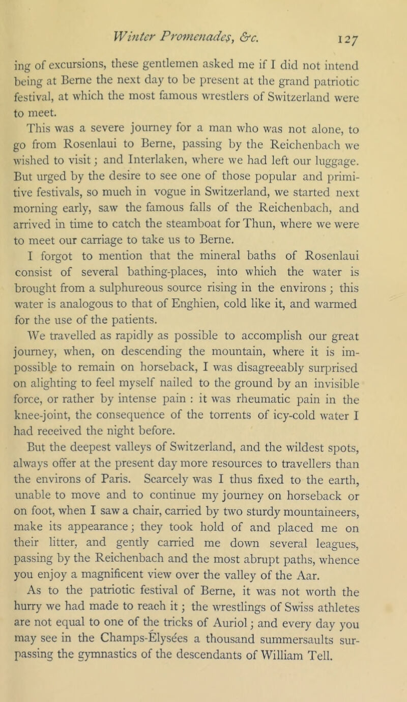 ing of excursions, these gentlemen asked me if I did not intend being at Berne the next day to be present at the grand patriotic festival, at which the most famous wrestlers of Switzerland were to meet. This was a severe journey for a man who was not alone, to go from Rosenlaui to Berne, passing by the Reichenbach we Avished to visit; and Interlaken, where we had left our luggage. But urged by the desire to see one of those popular and primi- tive festivals, so much in vogue in Switzerland, we started next morning early, saw the famous falls of the Reichenbach, and arrived in time to catch the steamboat for Thun, where we were to meet our carriage to take us to Berne. I forgot to mention that the mineral baths of Rosenlaui consist of several bathing-places, into which the water is brought from a sulphureous source rising in the environs ; this water is analogous to that of Enghien, cold like it, and warmed for the use of the patients. We travelled as rapidly as possible to accomplish our great journey, when, on descending the mountain, where it is im- possiblje to remain on horseback, I was disagreeably surprised on alighting to feel myself nailed to the ground by an invisible force, or rather by intense pain ; it was rheumatic pain in the knee-joint, the consequence of the torrents of icy-cold water I had received the night before. But the deepest valleys of Switzerland, and the wildest spots, always offer at the present day more resources to travellers than the environs of Paris. Scarcely was I thus fixed to the earth, unable to move and to continue my journey on horseback or on foot, when I saw a chair, carried by two sturdy mountaineers, make its appearance; they took hold of and placed me on their litter, and gently carried me doAvn several leagues, passing by the Reichenbach and the most abrupt paths, whence you enjoy a magnificent view over the valley of the Aar. As to the patriotic festival of Berne, it was not worth the hurry we had made to reach it; the wrestlings of Swiss athletes are not equal to one of the tricks of Auriol; and every day you may see in the Champs-Elysdes a thousand summersaults sur- passing the gymnastics of the descendants of William Tell.
