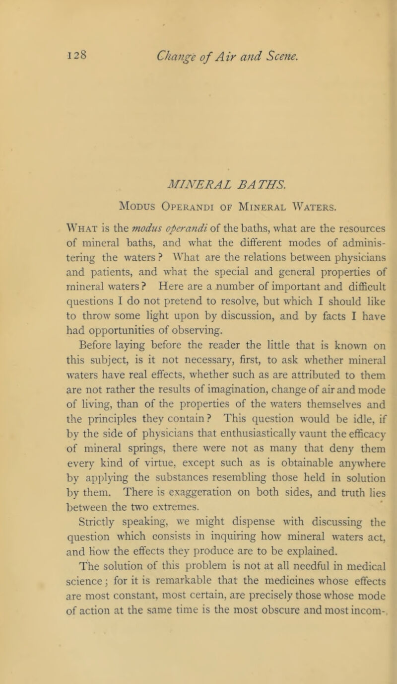 MINERAL BATHS. Modus Operandi of Mineral Waters. What is the modtts operandi of the baths, what are the resources of mineral baths, and what the different modes of adminis- tering the waters ? What are the relations between physicians and patients, and what the special and general properties of mineral waters ? Here are a number of important and difficult questions I do not pretend to resolve, but which I should like to throw some light upon by discussion, and by facts I have had opportunities of observing. Before laying before the reader the little that is known on this subject, is it not necessary, first, to ask whether mineral waters have real effects, whether such as are attributed to them are not rather the results of imagination, change of air and mode of living, than of the properties of the waters themselves and the principles they contain ? This question would be idle, if by the side of physicians that enthusiastically vaunt the efficacy of mineral springs, there were not as many that deny them every kind of virtue, except such as is obtainable an)nvhere by applying the substances resembling those held in solution by them. There is exaggeration on both sides, and truth lies between the two extremes. Strictly speaking, we might dispense with discussing the question which consists in inquiring how mineral waters act, and How the effects they produce are to be explained. The solution of this problem is not at all needful in medical science; for it is remarkable that the medicines whose effects are most constant, most certain, are precisely those whose mode of action at the same time is the most obscure and most incom-,