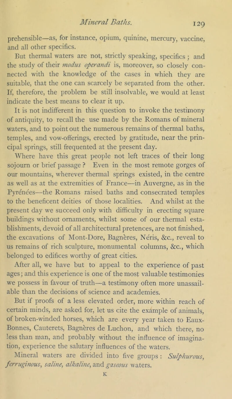 prehensible—as, for instance, opium, quinine, mercury, vaccine, and all other specifics. But thermal waters are not, strictly speaking, specifics ; and the study of their modus operandi is, moreover, so closely con- nected with the knowledge of the cases in which they are suitable, that the one can scarcely be separated from the other. If, therefore, the problem be still insolvable, we would at least indicate the best means to clear it up. It is not indifferent in this question to invoke the testimony of antiquity, to recall the use made by the Romans of mineral waters, and to point out the numerous remains of thermal baths, temples, and vow-offerings, erected by gratitude, near the prin- cipal springs, still frequented at the present day. Where have this great people not left traces of their long sojourn or brief passage ? Even in the most remote gorges of our mountains, wherever thennal springs existed, in the centre as well as at the extremities of France—in Auvergne, as in the Pyrenees—the Romans raised baths and consecrated temples to the beneficent deities of those localities. And whilst at the present day we succeed only with difficulty in erecting square buildings mthout ornaments, whilst some of our thermal esta- blishments, devoid of all architectural pretences, are not finished, the excavations of Mont-Dore, Bagnbres, Ne'ris, &c., reveal to us remains of rich sculpture, monumental columns, &c., which belonged to edifices worthy of great cities. After all, we have but to appeal to the experience of past ages; and this experience is one of the most valuable testimonies we possess in favour of truth—a testimony often more unassail- able than the decisions of science and academies. But if proofs of a less elevated order, more within reach of certain minds, are asked for, let us cite the example of animals, of broken-winded horses, which are every year taken to Eaux- Bonnes, Cauterets, Bagnbres de Luchon, and which there, no less than man, and probably without the influence of imagina- tion, experience the salutary influences of the waters. Mineral waters are divided into five groups : Sulphurous, ferruginous, saline, alkaline, and gaseous waters. K