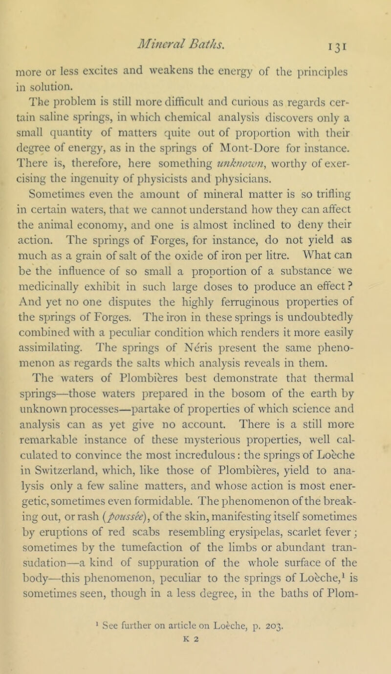 more or less excites and weakens the energy of the principles in solution. The problem is still more difficult and curious as regards cer- tain saline springs, in which chemical analysis discovers only a small quantity of matters quite out of proportion with their degree of energy, as in the springs of Mont-Dore for instance. There is, therefore, here something unknoum, worthy of exer- cising the ingenuity of physicists and physicians. Sometimes even the amount of mineral matter is so trifling in certain waters, that we cannot understand how they can affect the animal economy, and one is almost inclined to deny their action. The springs of Forges, for instance, do not yield as much as a grain of salt of the oxide of iron per litre. What can be the influence of so small a proportion of a substance we medicinally exhibit in such large doses to produce an effect ? And yet no one disputes the highly ferruginous properties of the springs of Forges. The iron in these springs is undoubtedly combined with a peculiar condition which renders it more easily assimilating. The springs of Neris present the same pheno- menon as regards the salts which analysis reveals in them. The waters of Plombibres best demonstrate that thermal springs—those waters prepared in the bosom of the earth by unknown processes—partake of properties of which science and analysis can as yet give no account. There is a still more remarkable instance of these mysterious properties, well cal- culated to convince the most incredulous: the springs of Loeche in Switzerland, which, like those of Plombibres, yield to ana- lysis only a few saline matters, and whose action is most ener- getic, sometimes even formidable. The phenomenon of the break- ing out, or rash {poussee), of the skin, manifesting itself sometimes by eruptions of red scabs resembling erysipelas, scarlet fever; sometimes by the tumefaction of the limbs or abundant tran- sudation—a kind of suppuration of the whole surface of the body—this phenomenon, peculiar to the springs of Lobche,' is sometimes seen, though in a less degree, in the baths of Plom- ' See further on article on Loeche, p. 203. K 2