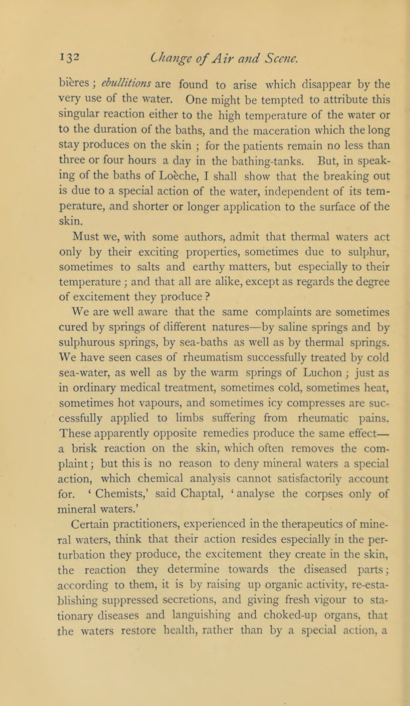 bieres; ebullitions are found to arise which disappear by the very use of the water. One might be tempted to attribute this singular reaction either to the high temperature of the water or to the duration of the baths, and the maceration which the long stay produces on the skin ; for the patients remain no less than three or four hours a day in the bathing-tanks. But, in speak- ing of the baths of Louche, I shall show that the breaking out is due to a special action of the water, independent of its tem- perature, and shorter or longer application to the surface of the skin. Must we, with some authors, admit that thennal waters act only by their exciting properties, sometimes due to sulphur, sometimes to salts and earthy matters, but e.specially to their temperature ; and that all are alike, except as regards the degree of excitement they produce ? We are well aware that the same complaints are sometimes cured by springs of different natures—by saline springs and by sulphurous springs, by sea-baths as well as by thermal springs. We have seen cases of rheumatism successfully treated by cold sea-water, as well as by the warm springs of Luchon ; just as in ordinary medical treatment, sometimes cold, sometimes heat, sometimes hot vapours, and sometimes icy compresses are suc- cessfully applied to limbs suffering from rheumatic pains. These apparently opposite remedies produce the same effect— a brisk reaction on the skin, which often removes the com- plaint ; but this is no reason to deny mineral waters a special action, which chemical analysis cannot satisfactorily account for. ‘ Chemists,’ said Chaptal, ‘ analyse the corpses only of mineral waters.’ Certain practitioners, experienced in the therapeutics of mine- ral waters, think that their action resides especially in the per- turbation they produce, the excitement they create in the skin, the reaction they determine towards the diseased parts; according to them, it is by raising up organic activity, re-esta- blishing suppressed secretions, and giving fresh vigour to sta- tionary diseases and languishing and choked-up organs, that the waters restore health, rather than by a special action, a