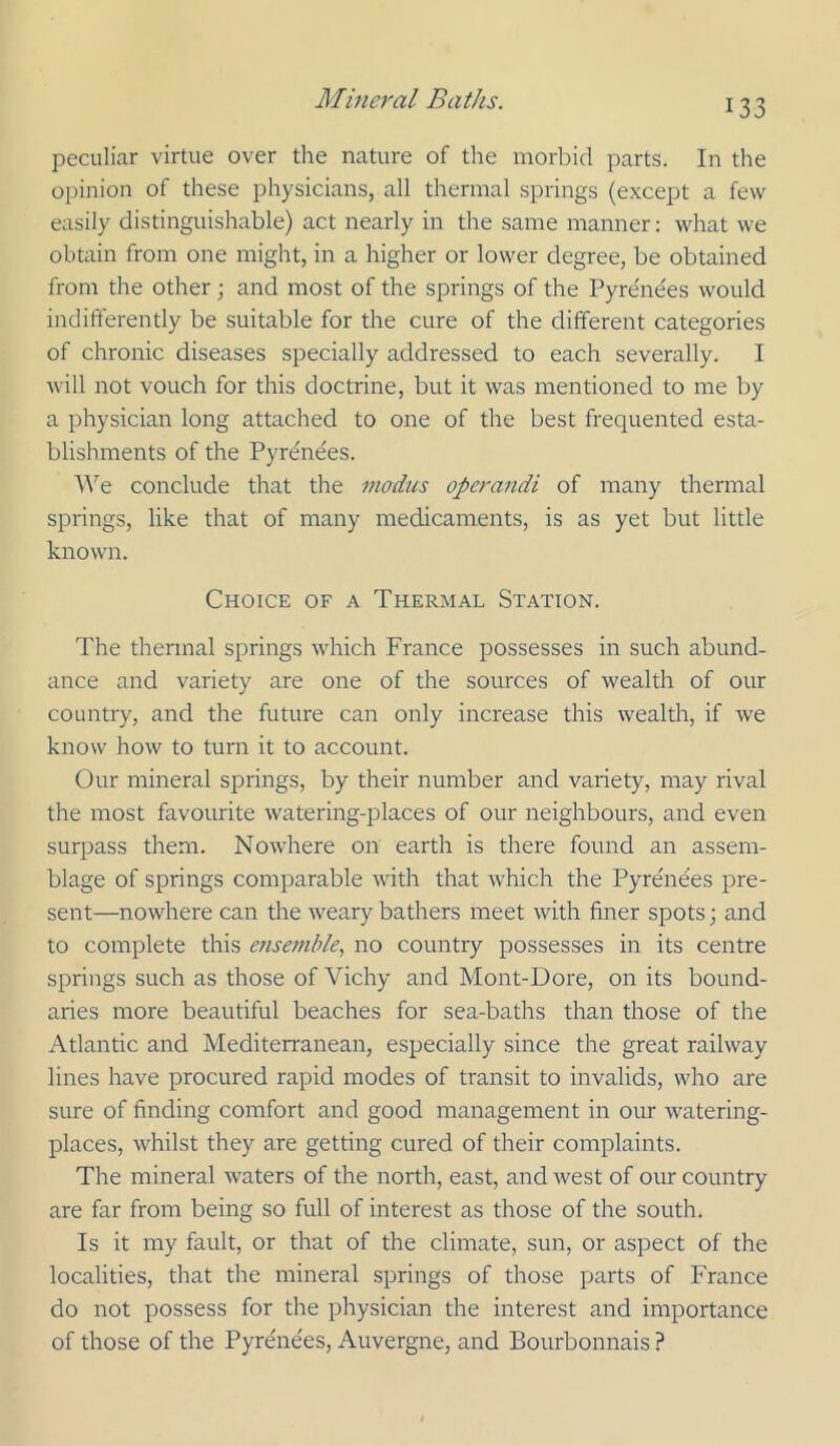 peculiar virtue over the nature of the morbid parts. In the opinion of these physicians, all thermal springs (except a few easily distinguishable) act nearly in the same manner: what we obtain from one might, in a higher or lower degree, be obtained from the other ; and most of the springs of the Pyrenees would indifferently be suitable for the cure of the different categories of chronic diseases specially addressed to each severally. I will not vouch for this doctrine, but it was mentioned to me by a physician long attached to one of the best frequented esta- blishments of the Pyrenees. ^^'’e conclude that the modus operandi of many thermal springs, like that of many medicaments, is as yet but little known. Choice of a Thermal Station. The thermal springs which France possesses in such abund- ance and variety are one of the sources of wealth of our country, and the future can only increase this wealth, if we know how to turn it to account. Our mineral springs, by their number and variety, may rival the most favourite watering-places of our neighbours, and even surpass them. Nowhere on earth is there found an assem- blage of springs comparable with that which the Pyrenees pre- sent—nowhere can the weary bathers meet with finer spots; and to complete this ensemble., no country possesses in its centre springs such as those of Vichy and Mont-Dore, on its bound- aries more beautiful beaches for sea-baths than those of the Atlantic and Mediterranean, especially since the great railway lines have procured rapid modes of transit to invalids, who are sure of finding comfort and good management in our watering- places, whilst they are getting cured of their complaints. The mineral waters of the north, east, and west of our country are far from being so full of interest as those of the south. Is it my fault, or that of the climate, sun, or aspect of the localities, that the mineral springs of those parts of France do not possess for the physician the interest and importance of those of the Pyrenees, Auvergne, and Bourbonnais ?