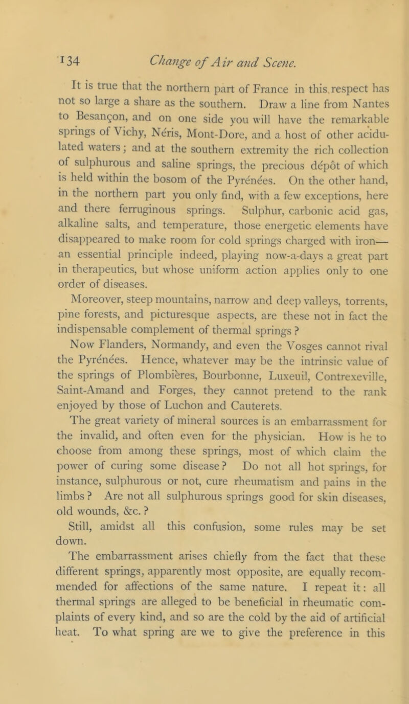 It is true that the northern part of France in this, respect has not so large a share as the southern. Draw a line from Nantes to Besan^on, and on one side you will have the remarkable springs of Vichy, Neris, Mont-Dore, and a host of other acidu- lated waters; and at the southern extremity the rich collection of sulphurous and saline springs, the precious d^pot of which is held within the bosom of the Pyrenees. On the other hand, in the northern part you only find, with a few exceptions, here and there ferruginous springs. Sulphur, carbonic acid gas, alkaline salts, and temperature, those energetic elements have disappeared to make room for cold springs charged with iron— an essential principle indeed, playing now-a-days a great part in therapeutics, but whose uniform action applies only to one order of diseases. Moreover, steep mountains, narrow and deep valleys, torrents, pine forests, and picturesque aspects, are these not in fact the indispensable complement of thermal springs ? Now Flanders, Normandy, and even the Vosges cannot rival the Pyrenees. Hence, whatever may be the intrinsic value of the springs of Plombihres, Bourbonne, Luxeuil, Contrexeville, Saint-Amand and Forges, they cannot pretend to the rank enjoyed by those of Luchon and Cauterets. The great variety of mineral sources is an embarrassment for the invalid, and often even for the physician. How is he to choose from among these springs, most of which claim the power of curing some disease ? Do not all hot springs, for instance, sulphurous or not, cure rheumatism and ixains in the limbs? Are not all sulphurous springs good for skin diseases, old wounds, &c. ? Still, amidst all this confusion, some rules may be set down. The embarrassment arises chiefly from the fact that these different springs, apparently most opposite, are equally recom- mended for affections of the same nature. I repeat it: all thermal springs are alleged to be beneficial in rheumatic com- plaints of every kind, and so are the cold by the aid of artificial heat. To what spring are we to give the preference in this