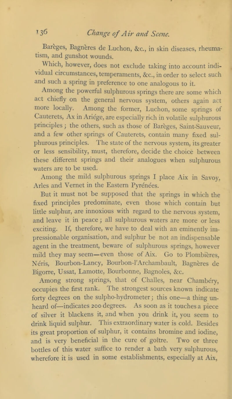 Bareges, Bagnbres de Luchon, &c., in skin diseases, rheuma- tism, and gunshot wounds. Which, however, does not exclude taking into account indi- vidual circumstances, temperaments, &c., in order to select such and such a spring in preference to one analogous to it. Among the powerful sulphurous springs there are some which act chiefly on the general nervous system, others again act more locally. Among the former, Luchon, some springs of Cauterets, Ax in Ariege, are especially rich in volatile sulphurous principles; the others, such as those of Bareges, Saint-Sauveur, and a few other springs of Cauterets, contain many fixed sul- phurous principles. The state of the nervous system, its greater or less sensibility, must, therefore, decide the choice between these different springs and their analogues when sulphurous waters are to be used. Among the mild sulphurous springs I place Aix in Savoy, Arles and Vernet in the Eastern Pyrenees. But it must not be supposed that the springs in which the fixed principles predominate, even those which contain but little sulphur, are innoxious with regard to the nervous system, and leave it in peace; all sulphurous waters are more or less exciting. If, therefore, we have to deal with an eminently im- pressionable organisation, and sulphur be not an indispensable agent in the treatment, beware of sulphurous springs, however mild they may seem—even those of Aix. Go to Plombi^res, Neris, Bourbon-Lancy, Bourbon-rArchambault, Bagneres de Bigorre, Ussat, Lamotte, Bourbonne, Bagnoles, &c. Among strong springs, that of Challes, near Chambe'ry, occupies the first rank. The strongest sources known indicate forty degrees on the sulpho-hydrometer; this one—a thing un- heard of—indicates 200 degrees. As soon as it touches a piece of silver it blackens it, and when you drink it, you seem to drink liquid sulphur. This extraordinary water is cold. Besides its great proportion of sulphur, it contains bromine and iodine, and is very beneficial in the cure of goitre. Two or three bottles of this water suffice to render a bath very sulphurous, wherefore it is used in some establishments, especially at Aix,