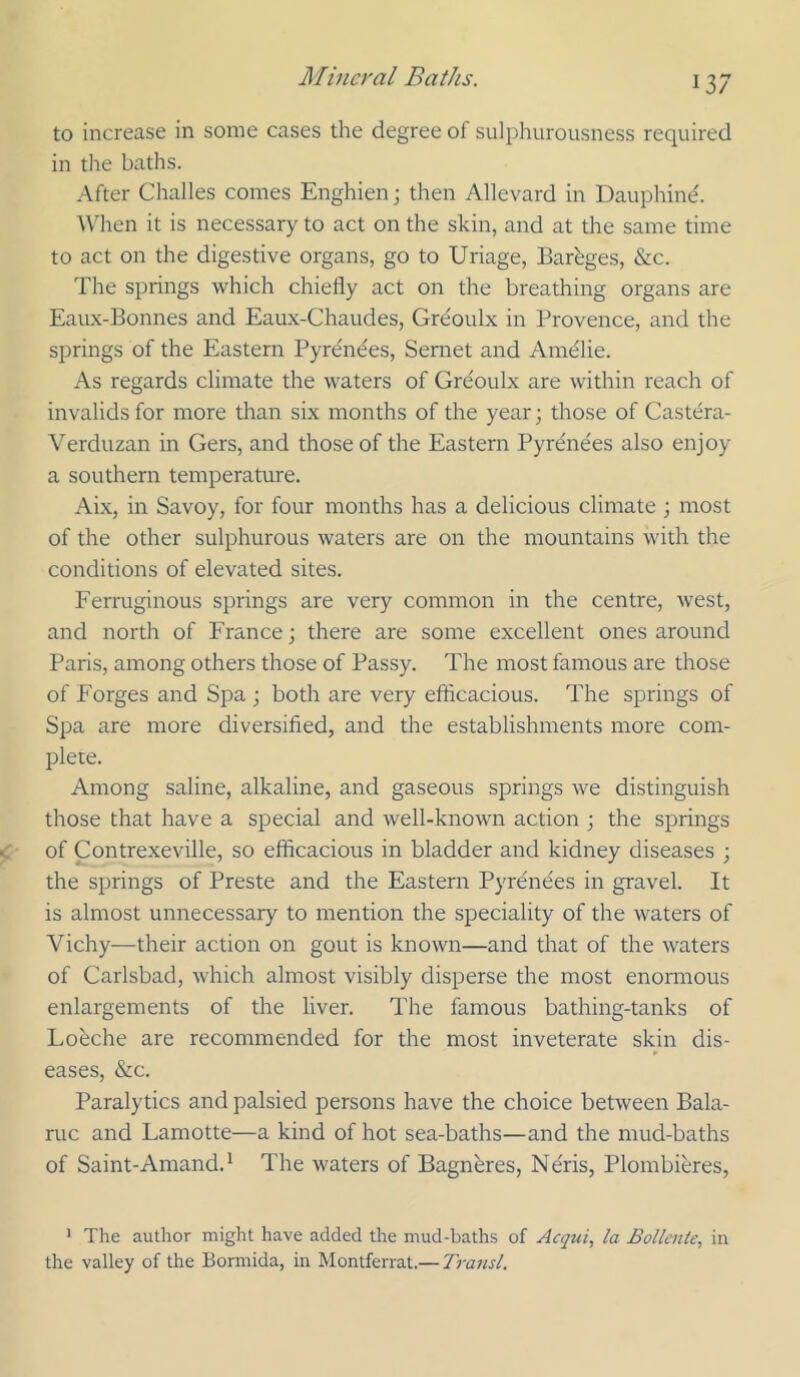 to increase in some cases the degree of sulphurousness required in the baths. After Challes comes Enghien; then Allevard in Dauphind. AX^ien it is necessary to act on the skin, and at the same time to act on the digestive organs, go to Uriage, Barhges, &c. The springs which chiefly act on the breathing organs are Eaux-Bonnes and Eaux-Chaudes, Greoulx in Provence, and the springs of the Eastern Pyrendes, Semet and Amdlie. As regards climate the waters of Grdoulx are within reach of invalids for more than six months of the year; those of Castdra- Verduzan in Gers, and those of the Eastern Pyrdndes also enjoy a southern temperature. Aix, in Savoy, for four months has a delicious climate ; most of the other sulphurous waters are on the mountains with the conditions of elevated sites. Ferruginous springs are very common in the centre, west, and north of France; there are some excellent ones around Paris, among others those of Passy. The most famous are those of Forges and Spa ; both are very efficacious. The springs of Spa are more diversified, and the establishments more com- plete. Among saline, alkaline, and gaseous springs we distinguish those that have a special and well-known action ; the springs of Contrexeville, so efficacious in bladder and kidney diseases ; the springs of Preste and the Eastern Pyrdndes in gravel. It is almost unnecessary to mention the speciality of the waters of Vichy—their action on gout is known—and that of the waters of Carlsbad, which almost visibly disperse the most enonnous enlargements of the liver. The famous bathing-tanks of Loeche are recommended for the most inveterate skin dis- eases, &c. Paralytics and palsied persons have the choice between Bala- ruc and Lamotte—a kind of hot sea-baths—and the mud-baths of Saint-Amand.* The waters of Bagndres, Ndris, Plombieres, ' The author might have added the mud-baths of Acqui, la Bolleiiie, in the valley of the Bormida, in Montferrat.— Transl,