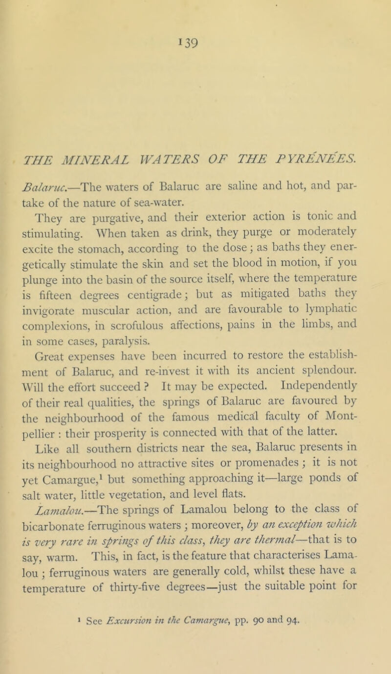 THE MINERAL WATERS OF THE PYRENEES. Balaruc.—The waters of Balaruc are saline and hot, and par- take of the nature of sea-water. They are purgative, and their exterior action is tonic and stimulating. When taken as drink, they purge or moderately excite the stomach, according to the dose; as baths they ener- getically stimulate the skin and set the blood in motion, if you plunge into the basin of the source itself, where the temperature is fifteen degrees centigrade; but as mitigated baths they invigorate muscular action, and are favourable to lymphatic complexions, in scrofulous affections, pains in the limbs, and in some cases, paralysis. Great expenses have been incurred to restore the establish- ment of Balaruc, and re-invest it with its ancient splendour. Will the effort succeed ? It may be expected. Independently of their real qualities, the springs of Balaruc are favoured by the neighbourhood of the famous medical faculty of Mont- pellier : their prosperity is connected with that of the latter. Like all southern districts near the sea, Balaruc presents in its neighbourhood no attractive sites or promenades ; it is not yet Camargue,^ but something approaching it—large ponds of salt water, little vegetation, and level flats. La7naIou.—The springs of Lamalou belong to the class of bicarbonate ferruginous waters ; moreover, by an exception lahich is very I'are m springs of this class, they are thermal—that is to say, warm. This, in fact, is the feature that characterises Lama- lou ; ferruginous waters are generally cold, whilst these have a temperature of thirty-five degrees—just the suitable point for > See Excursion in the Camargue, pp. 90 and 94.