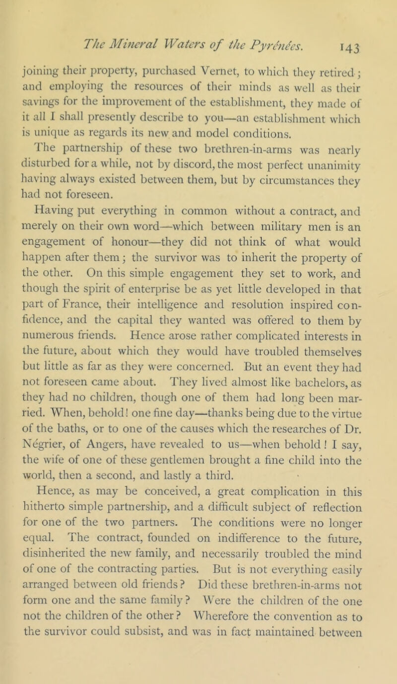 joining their property, purchased Vernet, to which they retired ; and employing the resources of their minds as well as their savings for the improvement of the establishment, they made of it all I shall presently describe to you—an establishment which is unique as regards its new and model conditions. The partnership of these two brethren-in-arms was nearly disturbed for a while, not by discord, the most perfect unanimity having always existed between them, but by circumstances they had not foreseen. Having put everything in common without a contract, and merely on their own word—which between military men is an engagement of honour—they did not think of what would happen after them; the survivor was to inherit the property of the other. On this simple engagement they set to work, and though the spirit of enterprise be as yet little developed in that part of France, their intelligence and resolution inspired con- fidence, and the capital they wanted was offered to them by numerous friends. Hence arose rather complicated interests in the future, about which they would have troubled themselves but little as far as they were concerned. But an event they had not foreseen came about. They lived almost like bachelors, as they had no children, though one of them had long been mar- ried. When, behold! one fine day—thanks being due to the virtue of the baths, or to one of the causes which the researches of Dr. Negrier, of Angers, have revealed to us—when behold! I say, the wife of one of these gentlemen brought a fine child into the world, then a second, and lastly a third. Hence, as may be conceived, a great complication in this hitherto simple partnership, and a difficult subject of reflection for one of the two partners. The conditions were no longer equal. The contract, founded on indifference to the future, disinherited the new family, and necessarily troubled the mind of one of the contracting parties. But is not everything easily arranged between old friends ? Did these brethren-in-arms not form one and the same family ? Were the children of the one not the children of the other? Wherefore the convention as to the survivor could subsist, and was in fact maintained between