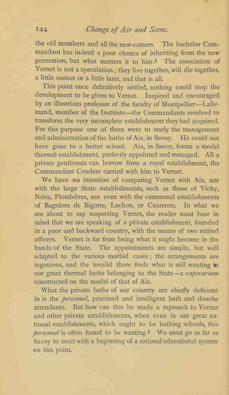 the old members and all the new-comers. The bachelor Com- mandant has indeed a poor chance of inheriting from the new generation, but what matters it to him ? The association of Vernet is not a speculation; they live together, will die together, a little sooner or a little later, and that is all. This point once definitively settled, nothing could stop the development to be given to Vernet. Inspired and encouraged by an illustrious professor of the faculty of Montpellier—Lalle- mand, member of the Institute—the Commandants resolved to transform the very incomplete establishment they had acquired. For this purpose one of them went to study the management and administration of the baths of Aix, in Savoy. He could not have gone to a better school. Aix, in Savoy, forms a model thermal establishment, perfectly appointed and managed. All a private gentleman can borrow from a royal establishment, the Commandant Couderc carried with him to Vernet. We have no intention of comparing Vernet with Aix, nor with the large State establishments, such as those of Vichy, Neris, Plombieres, nor even with the communal establishments of Bagneres de Bigorre, Luchon, or Cauterets. In what we are about to say respecting Vernet, the reader must bear in mind that we are speaking of a private establishment, founded in a poor and backward country, with the means of two retired officers. Vernet is far from being what it might become in the hands of the State. The appointments are simple, but well adapted to the various morbid cases; the arrangements are ingenious, and the invalid there finds what is still wanting in our great thermal baths belonging to the State—a vaporarium constructed on the model of that of Aix. What the private baths of our country are chiefly deficient in is the personnel, practised and intelligent bath and douche attendants. But how can this be made a reproach to Vernet and other private establishments, when even in our great na- tional establishments, which ought to be bathing schools, this perso7mel is often found to be wanting ? V^e must go as far as Savoy to meet with a beginning of a rational educational system on this point.