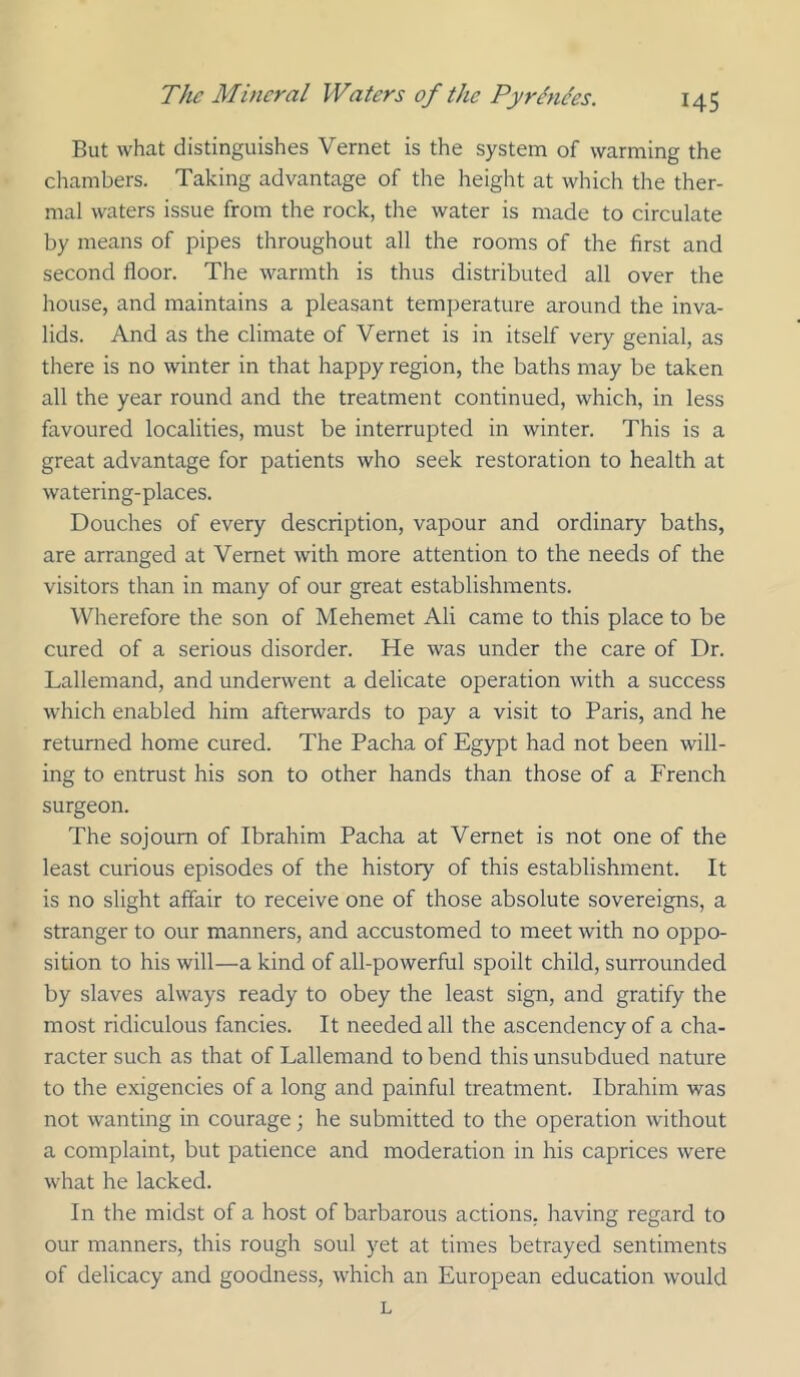 But what distinguishes Vernet is the system of warming the chambers. Taking advantage of the height at which the ther- mal waters issue from the rock, the water is made to circulate by means of pipes throughout all the rooms of the first and second floor. The warmth is thus distributed all over the house, and maintains a pleasant temperature around the inva- lids. And as the climate of Vernet is in itself very genial, as there is no winter in that happy region, the baths may be taken all the year round and the treatment continued, which, in less favoured localities, must be interrupted in winter. This is a great advantage for patients who seek restoration to health at watering-places. Douches of every description, vapour and ordinary baths, are arranged at Vernet with more attention to the needs of the visitors than in many of our great establishments. Wherefore the son of Mehemet Ali came to this place to be cured of a serious disorder. He was under the care of Dr. Lallemand, and underwent a delicate operation with a success which enabled him afterwards to pay a visit to Paris, and he returned home cured. The Pacha of Egypt had not been will- ing to entrust his son to other hands than those of a French surgeon. The sojourn of Ibrahim Pacha at Vernet is not one of the least curious episodes of the history of this establishment. It is no slight affair to receive one of those absolute sovereigns, a stranger to our manners, and accustomed to meet with no oppo- sition to his will—a kind of all-powerful spoilt child, surrounded by slaves always ready to obey the least sign, and gratify the most ridiculous fancies. It needed all the ascendency of a cha- racter such as that of Lallemand to bend this unsubdued nature to the exigencies of a long and painful treatment. Ibrahim was not wanting in courage; he submitted to the operation without a complaint, but patience and moderation in his caprices were what he lacked. In the midst of a host of barbarous actions, having regard to our manners, this rough soul yet at times betrayed sentiments of delicacy and goodness, which an European education would L