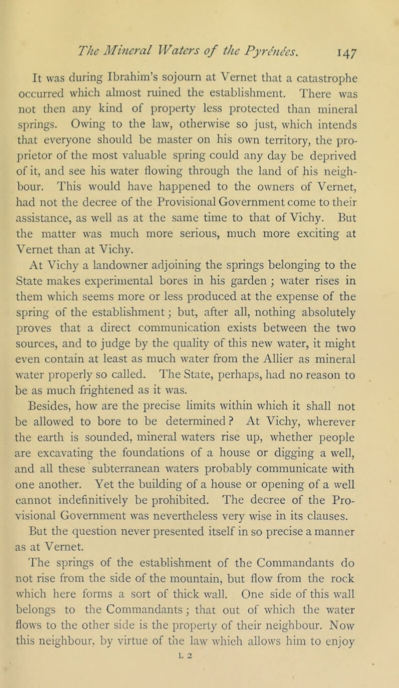 It was during Ibrahim’s sojourn at Vernet that a catastrophe occurred which almost ruined the establishment. There was not then any kind of property less protected than mineral springs. Owing to the law, otherwise so just, which intends that everyone should be master on his own territory, the pro- prietor of the most valuable spring could any day be deprived of it, and see his water flowing through the land of his neigh- bour. This would have happened to the owners of Vernet, had not the decree of the Provisional Government come to their assistance, as well as at the same time to that of Vichy. But the matter was much more serious, much more exciting at Vernet than at Vichy. At Vichy a landowner adjoining the springs belonging to the State makes experimental bores in his garden ; water rises in them which seems more or less produced at the expense of the spring of the establishment; but, after all, nothing absolutely proves that a direct communication exists between the two sources, and to judge by the quality of this new water, it might even contain at least as much water from the Allier as mineral water properly so called. The State, perhaps, had no reason to be as much frightened as it was. Besides, how are the precise limits within which it shall not be allowed to bore to be determined ? At Vichy, wherever the earth is sounded, mineral waters rise up, whether people are excavating the foundations of a house or digging a well, and all these subterranean waters probably communicate with one another. Yet the building of a house or opening of a vvell cannot indefinitively be prohibited. The decree of the Pro- visional Government was nevertheless very wise in its clauses. But the question never presented itself in so precise a manner as at Vernet. The springs of the establishment of the Commandants do not rise from the side of the mountain, but flow from the rock which here forms a sort of thick wall. One side of this w'all belongs to the Commandants ; that out of which the water flows to the other side is the property of their neighbour. Now this neighbour, by virtue of the law which allows him to enjoy