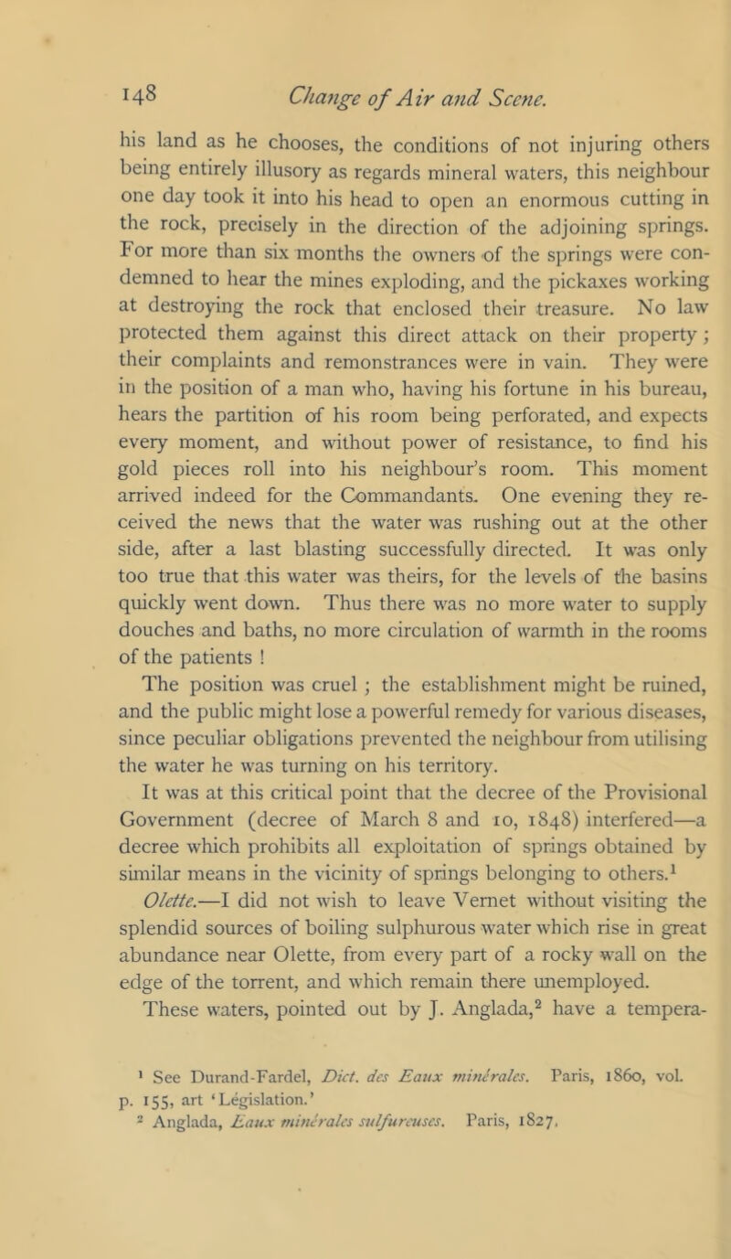 his land as he chooses, the conditions of not injuring others being entirely illusory as regards mineral waters, this neighbour one day took it into his head to open an enormous cutting in the rock, precisely in the direction of the adjoining springs. For more than six months the owners of the springs were con- demned to hear the mines exploding, and the pickaxes working at destroying the rock that enclosed their treasure. No law protected them against this direct attack on their property; their complaints and remonstrances were in vain. They were in the position of a man who, having his fortune in his bureau, hears the partition of his room being perforated, and expects every moment, and without power of resistance, to find his gold pieces roll into his neighbour’s room. This moment arrived indeed for the Commandants. One evening they re- ceived the news that the water was rushing out at the other side, after a last blasting successfully directed. It was only too true that this water was theirs, for the levels of the basins quickly went down. Thus there was no more water to supply douches and baths, no more circulation of warmth in the rooms of the patients ! The position was cruel ; the establishment might be ruined, and the public might lose a powerful remedy for various diseases, since peculiar obligations prevented the neighbour from utilising the water he was turning on his territory. It was at this critical point that the decree of the Provisional Government (decree of March 8 and 10, 1848) interfered—a decree which prohibits all exploitation of springs obtained by similar means in the vicinity of springs belonging to others.^ Olette.—I did not wish to leave Vemet without visiting the splendid sources of boiling sulphurous water which rise in great abundance near Olette, from every part of a rocky wall on the edge of the torrent, and which remain there unemployed. These waters, pointed out by J. Anglada,^ have a tempera- * See Durand-Fardel, Diet, dcs Eatix mitieralcs. Paris, i860, vol. p. 155, art ‘Legislation.’ “ Eaux tnincrales sulfurcuscs. Paris, 1S27.