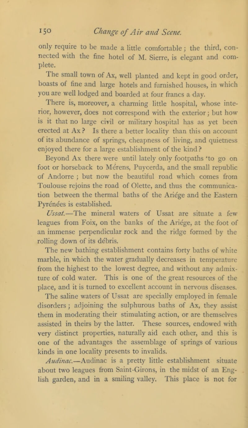 only require to be made a little comfortable; the third, con- nected with the fine hotel of M. Sierre, is elegant and com- plete. The small town of Ax, well planted and kept in good order, boasts of fine and large hotels and furnished houses, in which you are well lodged and boarded at four francs a day. There is, moreover, a charming little hospital, whose inte- rior, however, does not correspond with the exterior; but how is it that no large civil or military hospital has as yet been erected at Ax ? Is there a better locality than this on account of its abundance of springs, cheapness of living, and quietness enjoyed there for a large establishment of the kind? Beyond Ax there were until lately only footpaths ‘to go on foot or horseback to Merens, Puycerda, and the small republic of Andorre ; but now the beautiful road which comes from Toulouse rejoins the road of Olette, and thus the communica- tion between the thermal baths of the Ariege and the Eastern PjTe'ndes is established. Ussat.—The mineral waters of Ussat are situate a few leagues from Foix, on the banks of the Ariege, at the foot of an immense perpendicular rock and the ridge formed by the rolling down of its debris. The new bathing establishment contains forty baths of white marble, in which the water gradually decreases in temperature from the highest to the lowest degree, and without any admix- ture of cold water. This is one of the great resources of the place, and it is turned to excellent account in nervous diseases. The saline waters of Ussat are specially employed in female disorders; adjoining the sulphurous baths of Ax, they assist them in moderating their stimulating action, or are themselves assisted in theirs by the latter. These sources, endowed with very distinct properties, naturally aid each other, and this is one of the advantages the assemblage of springs of various kinds in one locality presents to invalids. Audinac.—Audinac is a pretty little establishment situate about two leagues from Saint-Girons, in the midst of an Eng- lish garden, and in a smiling valley. This place is not for