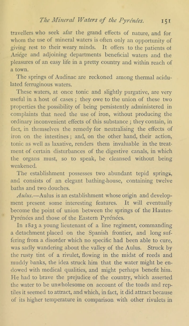 travellers who seek afar the grand effects of nature, and for whom the use of mineral waters is often only an opportunity of giving rest to their weary minds. It offers to the patients of Ariege and adjoining departments beneficial waters and the pleasures of an easy life in a pretty country and within reach of a town. The springs of Audinac are reckoned among thermal acidu- lated ferruginous waters. These waters, at once tonic and slightly purgative, are very useful in a host of cases ; they owe to the union of these two properties the possibility of being persistently administered in complaints that need the use of iron, without producing the ordinary inconvenient effects of this substance ; they contain, in fact, in themselves the remedy for neutralising the effects of iron on the intestines; and, on the other hand, their action, tonic as well as laxative, renders them invaluable in the treat- ment of certain disturbances of the digestive canals, in which the organs must, so to speak, be cleansed without being weakened. The establishment possesses two abundant tepid springs, and consists of an elegant bathing-house, containing twelve baths and two douches. Auh/s.—Aulus is an establishment whose origin and develop- ment present some interesting features. It will eventually become the point of union between the springs of the Hautes- Pyrenees and those of the Eastern Pyrdndes. In 1823 a young lieutenant of a line regiment, commanding a detachment placed on the Spanish frontier, and long suf- fering from a disorder which no specific had been able to cure, was sadly wandering about the valley of the Aulus. Struck by the rusty tint of a rivulet, flowing in the midst of reeds and muddy banks, the idea struck him that the water might be en- dowed with medical qualities, and might perhaps benefit him. He had to brave the prejudice of the country, which asserted the water to be unwholesome on account of the toads and rep- tiles it seemed to attract, and which, in fact, it did attract because of its higher temperature in comparison with other rivulets in