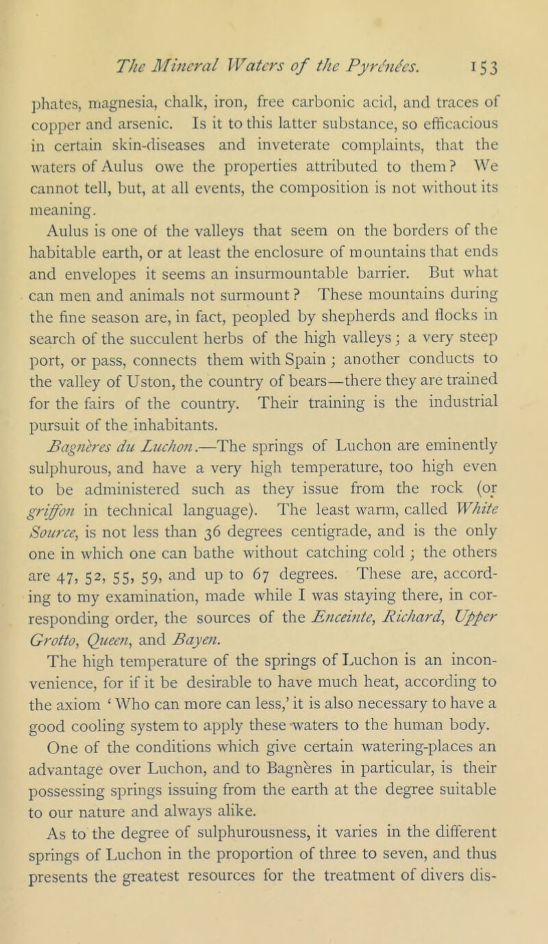 phates, magnesia, chalk, iron, free carbonic acid, and traces of copper and arsenic. Is it to this latter substance, so efficacious in certain skin-diseases and inveterate complaints, that the waters of Aulus owe the properties attributed to them ? We cannot tell, but, at all events, the composition is not without its meaning. Aulus is one of the valleys that seem on the borders of the habitable earth, or at least the enclosure of mountains that ends and envelopes it seems an insurmountable barrier. But what can men and animals not surmount ? These mountains during the fine season are, in fact, peopled by shepherds and flocks in search of the succulent herbs of the high valleys; a very steep port, or pass, connects them with Spain ; another conducts to the valley of Uston, the country of bears—there they are trained for the fairs of the country. Their training is the industrial pursuit of the inhabitants. Bagnlres du Luchon.—The springs of Luchon are eminently sulphurous, and have a very high temperature, too high even to be administered such as they issue from the rock (oy griffon in technical language). The least warm, called White Source, is not less than 36 degrees centigrade, and is the only one in which one can bathe without catching cold ; the others are 47, 52, 55, 59, and up to 67 degrees. These are, accord- ing to my examination, made while I was staying there, in cor- responding order, the sources of the Encemte, Richard, Upper Grotto, Queen, and Bayeft. The high temperature of the springs of Luchon is an incon- venience, for if it be desirable to have much heat, according to the axiom ‘ Who can more can less,’ it is also necessary to have a good cooling system to apply these -waters to the human body. One of the conditions which give certain watering-places an advantage over Luchon, and to Bagnbres in particular, is their possessing springs issuing from the earth at the degree suitable to our nature and alvA^ays alike. As to the degree of sulphurousness, it varies in the different springs of Luchon in the proportion of three to seven, and thus presents the greatest resources for the treatment of divers dis-