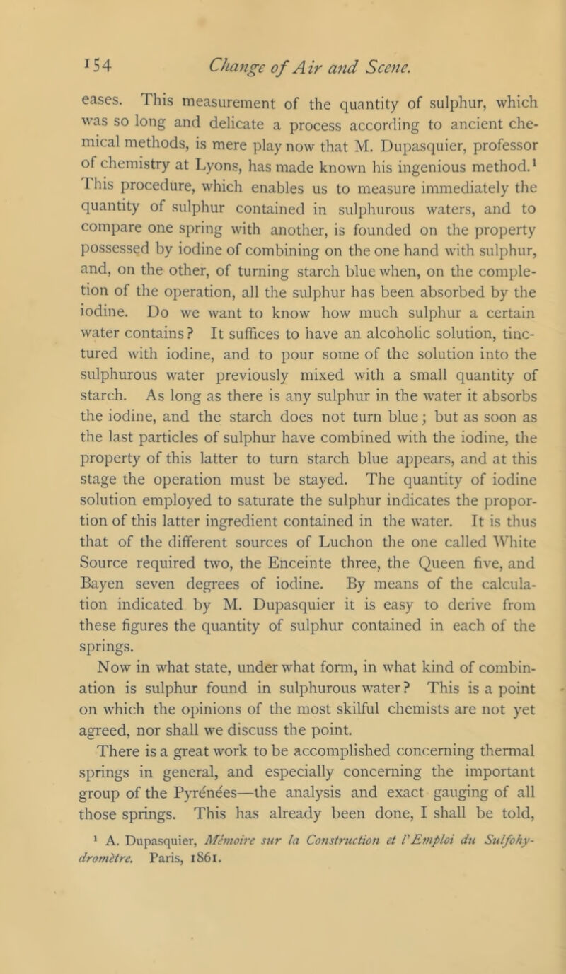 eases. This measurement of the quantity of sulphur, which was so long and delicate a process according to ancient che- mical methods, is mere play now that M. Dupasquier, professor of chemistry at Lyons, has made known his ingenious method. * This procedure, which enables us to measure immediately the quantity of sulphur contained in sulphurous waters, and to compare one spring with another, is founded on the property possessed by iodine of combining on the one hand with sulphur, and, on the other, of turning starch blue when, on the comple- tion of the operation, all the sulphur has been absorbed by the iodine. Do we want to know how much sulphur a certain water contains ? It suffices to have an alcoholic solution, tinc- tured with iodine, and to pour some of the solution into the sulphurous water previously mixed with a small quantity of starch. As long as there is any sulphur in the water it absorbs the iodine, and the starch does not turn blue; but as soon as the last particles of sulphur have combined with the iodine, the property of this latter to turn starch blue appears, and at this stage the operation must be stayed. The quantity of iodine solution employed to saturate the sulphur indicates the propor- tion of this latter ingredient contained in the water. It is thus that of the different sources of Luchon the one called White Source required two, the Enceinte three, the Queen five, and Bayen seven degrees of iodine. By means of the calcula- tion indicated by M. Dupasquier it is easy to derive from these figures the quantity of sulphur contained in each of the springs. Now in what state, under what form, in what kind of combin- ation is sulphur found in sulphurous water ? This is a point on which the opinions of the most skilful chemists are not yet agreed, nor shall we discuss the point. There is a great work to be accomplished concerning thermal springs in general, and especially concerning the important group of the Pyrenees—the analysis and exact gauging of all those springs. This has already been done, I shall be told, ' A. Dupasquier, Memoire sur la Consiructioit el VEmploi dit Sulfohy- dromitre. Paris, i86i.