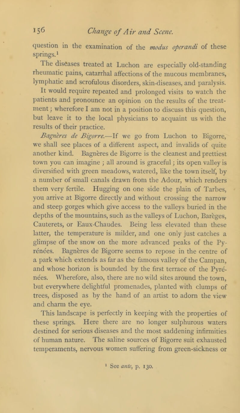 question in the examination of the modus operandi of these springs.* 1 he diseases treated at Luchon are especially old-standing rheumatic pains, catarrhal affections of the mucous membranes, lymphatic and scrofulous disorders, skin-diseases, and paralysis. It would require repeated and prolonged visits to watch the ])atients and pronounce an opinion on the results of the treat- ment ; wherefore I am not in a position to discuss this question, but leave it to the local physicians to acquaint us with the results of their practice. Bagneres de Bigorre.—If we go from Luchon to Bigorre, we shall see places of a different aspect, and invalids of quite another kind. Bagneres de Bigorre is the cleanest and prettiest town you can imagine ; all around is graceful; its open valley is diversified with green meadows, watered, like the town itself, by a number of small canals drawn from the Adour, which renders them very fertile. Hugging on one side the plain of Tarbes, you arrive at Bigorre directly and without crossing the narrow and steep gorges which give access to the valleys buried in the depths of the mountains, such as the valleys of Luchon, Barhges, Cauterets, or Eaux-Chaudes. Being less elevated than these latter, the temperature is milder, and one only just catches a glimpse of the snow on the more advanced peaks of the Py- renees. Bagneres de Bigorre seems to repose in the centre of a park which extends as far as the famous valley of the Campan, and whose horizon is bounded by the first terrace of the Pyre- nees. Wherefore, also, there are no wild sites around the town, but everywhere delightful promenades, planted with clumps of trees, disposed as by the hand of an artist to adorn the view and charm the eye. This landscape is perfectly in keeping with the properties of these springs. Here there are no longer sulphurous waters destined for serious diseases and the most saddening infirmities of human nature. The saline sources of Bigorre suit exhausted temperaments, nervous women suftering from green-sickness or ‘ See ante^ p. 130.