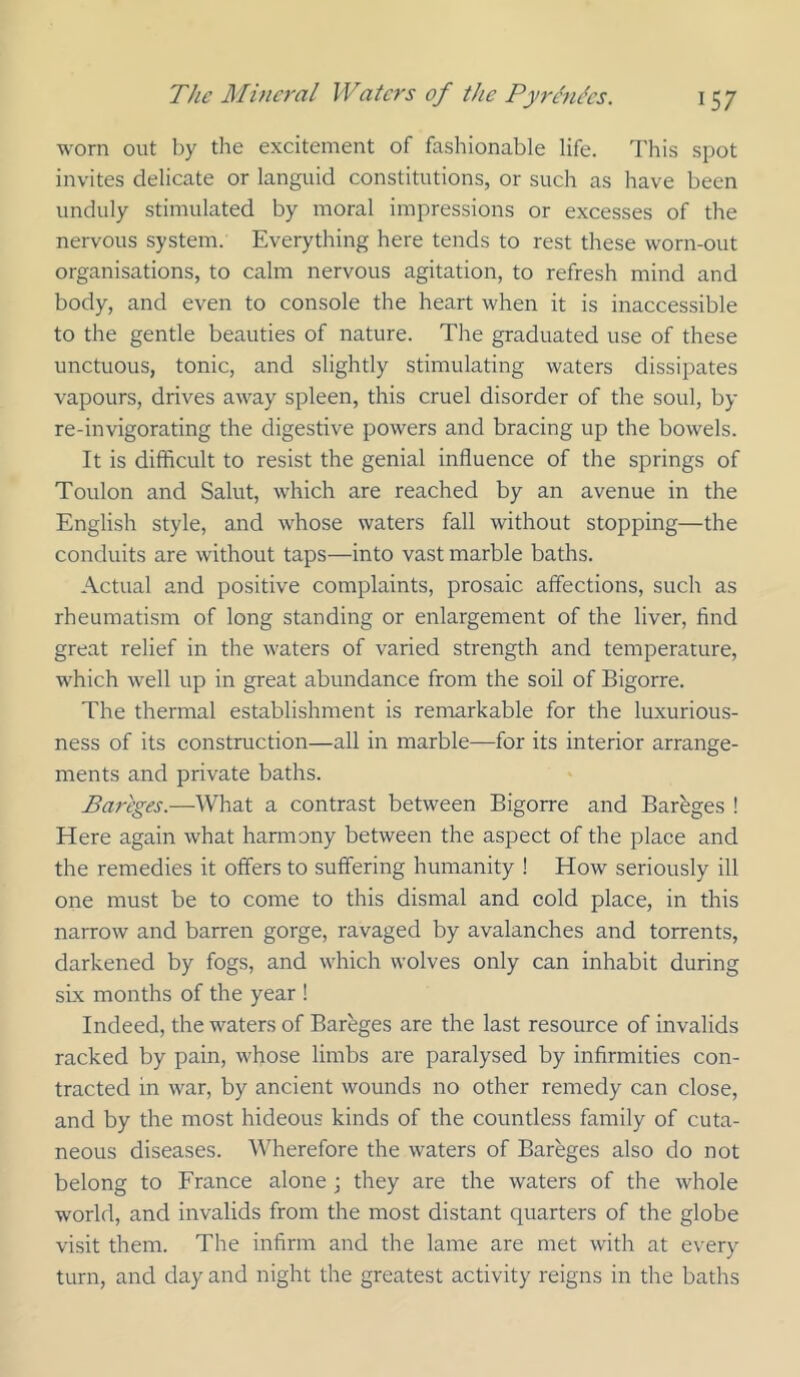worn out by the excitement of fashionable life. This spot invites delicate or languid constitutions, or such as have been unduly stimulated by moral impressions or excesses of the nervous system. Everything here tends to rest these worn-out organisations, to calm nervous agitation, to refresh mind and body, and even to console the heart when it is inaccessible to the gentle beauties of nature. The graduated use of these unctuous, tonic, and slightly stimulating waters dissipates vapours, drives away spleen, this cruel disorder of the soul, by re-invigorating the digestive powers and bracing up the bowels. It is difficult to resist the genial influence of the springs of Toulon and Salut, which are reached by an avenue in the English style, and whose waters fall without stopping—the conduits are without taps—into vast marble baths. Actual and positive complaints, prosaic affections, such as rheumatism of long standing or enlargement of the liver, find great relief in the waters of varied strength and temperature, which well up in great abundance from the soil of Bigorre. The thermal establishment is remarkable for the luxurious- ness of its construction—all in marble—for its interior arrange- ments and private baths. Bareges.—What a contrast between Bigorre and Barbges ! Here again what hannony between the aspect of the place and the remedies it offers to suffering humanity ! How seriously ill one must be to come to this dismal and cold place, in this narrow and barren gorge, ravaged by avalanches and torrents, darkened by fogs, and which wolves only can inhabit during sLx months of the year ! Indeed, the waters of Bareges are the last resource of invalids racked by pain, whose limbs are paralysed by infirmities con- tracted in war, by ancient wounds no other remedy can close, and by the most hideous kinds of the countless family of cuta- neous diseases. Wherefore the waters of Bareges also do not belong to France alone ; they are the waters of the whole world, and invalids from the most distant quarters of the globe visit them. The infirm and the lame are met with at every turn, and day and night the greatest activity reigns in the baths