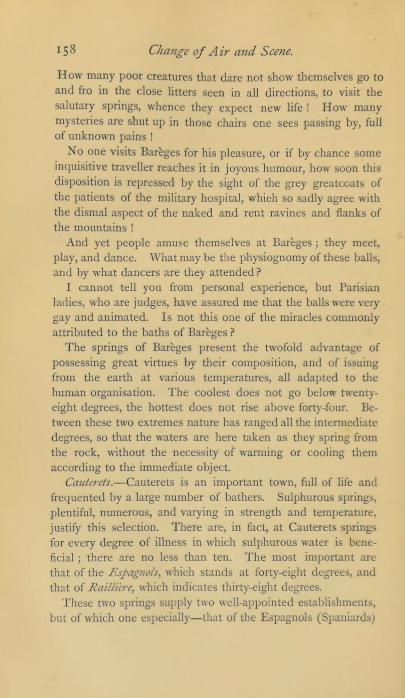 How many poor creatures that dare not show themselves go to and fro in the close litters seen in all directions, to visit the salutary springs, whence they expect new life ! How many mysteries are shut up in those chairs one sees passing by, full of unknown pains ! No one visits Barbges for his pleasure, or if by chance some inquisitive traveller reaches it in joyous humour, how soon this disposition is repressed by the sight of the grey greatcoats of the patients of the military hospital, which so sadly agree with the dismal aspect of the naked and rent ravines and flanks of the mountains ! And yet people amuse themselves at Bareges ; they meet, play, and dance. What may be the physiognomy of these balls, and by what dancers are they attended ? I cannot tell you from personal experience, but Parisian ladies, who are judges, have assured me that the balls were very gay and animated. Is not this one of the miracles commonly attributed to the baths of Barhges ? The springs of Bareges present the twofold advantage of possessing great virtues by their composition, and of issuing from the earth at various temperatures, all adapted to the human organisation. The coolest does not go below twenty- eight degrees, the hottest does not rise above forty-four. Be- tween these two extremes nature has ranged all the intermediate degrees, so that the waters are here taken as they spring from the rock, without the necessity of warming or cooling them according to the immediate object. Cauterets.—Cauterets is an important town, full of life and frequented by a large number of bathers. Sulphurous springs, plentiful, numerous, and varying in strength and temperature, justify this selection. There are, in fact, at Cauterets springs for every degree of illness in which sulphurous water is bene- ficial ; there are no less than ten. The most imjiortant are that of the Espagnols, which stands at forty-eight degrees, and that of Raillicre, which indicates thirty-eight degrees. These two springs supply two well-appointed establishments, but of which one especially—that of the Espagnols (Spaniards)