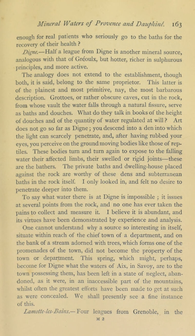 enough for real patients who seriously go to the baths for the recovery of their health ? Digue.—Half a league from Digne is another mineral source, analogous with that of Greoulx, but hotter, richer in sulphurous principles, and more active. The analogy does not extend to the establishment, though both, it is said, belong to the same proprietor. This latter is of the plainest and most primitive, nay, the most barbarous description. Grottoes, or rather obscure caves, cut in the rock, from whose vault the water falls through a natural fissure, serve as baths and douches. What do they talk in books of the height of douches and of the quantity of water regulated at will ? Art does not go so far as Digne; you descend into a den into which the light can scarcely penetrate, and, after having rubbed your eyes, you perceive on the ground moving bodies like those of rep- tiles. These bodies turn and turn again to expose to the falling water their affected limbs, their swelled or rigid joints—these are the bathers. The private baths and dwelling-house placed against the rock are worthy of these dens and subterranean baths in the rock itself I only looked in, and felt no desire to penetrate deeper into them. To say what water there is at Digne is impossible ; it issues at several points from the rock, and no one has ever taken the pains to collect and measure it. I believe it is abundant, and its virtues have been demonstrated by experience and analysis. One cannot understand why a source so interesting in itself, situate within reach of the chief town of a department, and on the bank of a stream adorned with trees, which forms one of the promenades of the town, did not become the property of the town or department. This spring, which might, perhaps, become for Digne what the waters of Aix, in Savoy, are to the town possessing them, has been left in a state of neglect, aban- doned, as it were, in an inaccessible part of the mountains, whilst often the greatest efforts have been made to get at such as were concealed. We shall presently see a fine instance of this. Lamotte-lcs-Bains.— 'Fom leagues from Grenoble, in the M 2