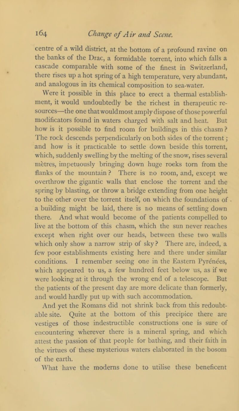 centre of a wild district, at the bottom of a profound ravine on the banks of the Drac, a formidable torrent, into which falls a cascade comparable with some of the finest in Switzerland, there rises up a hot spring of a high temperature, very abundant, and analogous in its chemical composition to sea-water. Were it possible in this place to erect a thermal establish- ment, it would undoubtedly be the richest in therapeutic re- sources—the one that would most amply dispose of those powerful modificators found in waters charged with salt and heat. But how is it possible to find room for buildings in this chasm ? 'rhe rock descends perpendicularly on both sides of the torrent; and how is it practicable to settle down beside this torrent, which, suddenly swelling by the melting of the snow, rises several metres, impetuously bringing down huge rocks torn from the flanks of the mountain ? There is no room, and, except we overthrow the gigantic walls that enclose the torrent and the spring by blasting, or throw a bridge extending from one height to the other over the torrent itself, on which the foundations of a building might be laid, there is no means of settling down there. And what would become of the patients compelled to live at the bottom of this chasm, which the sun never reaches except when right over our heads, between these two walls which only show a narrow strip of sky ? There are, indeed, a few poor establishments existing here and there under similar conditions. I remember seeing one in the Eastern Pyrenees, which appeared to us, a few hundred feet below us, as if we were looking at it through the wrong end of a telescope. But the patients of the present day are more delicate than fomierly, and would hardly put up with such accommodation. And yet the Romans did not shrink back from this redoubt- able site. Quite at the bottom of this precipice there are vestiges of those indestructible constructions one is sure of encountering wherever there is a mineral spring, and which attest the passion of that people for bathing, and their faith in the virtues of these mysterious waters elaborated in the bosom of the earth. What have the moderns done to utilise these beneficent