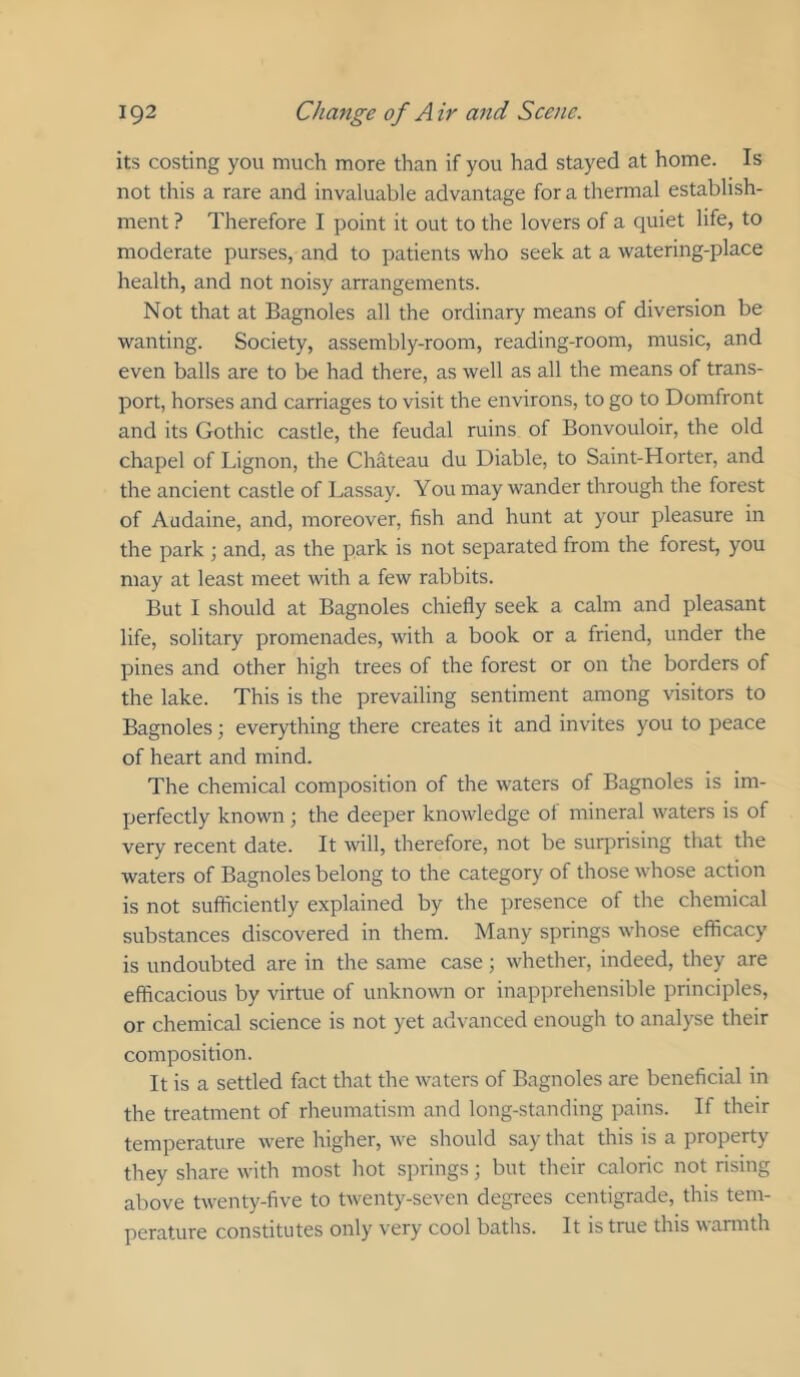its costing you much more than if you had stayed at home. Is not this a rare and invaluable advantage for a thermal establish- ment ? Therefore I point it out to the lovers of a quiet life, to moderate purses, and to patients who seek at a watering-place health, and not noisy arrangements. Not that at Bagnoles all the ordinary means of diversion be wanting. Society, assembly-room, reading-room, music, and even balls are to be had there, as well as all the means of trans- port, horses and carriages to visit the environs, to go to Domfront and its Gothic castle, the feudal ruins of Bonvouloir, the old chapel of Lignon, the Chateau du Diable, to Saint-Horter, and the ancient castle of Lassay. You may wander through the forest of Audaine, and, moreover, fish and hunt at your pleasure in the park ; and, as the park is not separated from the forest, you may at least meet with a few rabbits. But I should at Bagnoles chiefly seek a calm and pleasant life, solitary promenades, with a book or a friend, under the pines and other high trees of the forest or on the borders of the lake. This is the prevailing sentiment among visitors to Bagnoles; everything there creates it and invites you to peace of heart and mind. The chemical composition of the waters of Bagnoles is im- perfectly known; the deeper knowledge of mineral waters is of very recent date. It will, therefore, not be sur]Drising that the waters of Bagnoles belong to the category of those whose action is not sufficiently explained by the presence of the chemical substances discovered in them. Many springs whose efficacy is undoubted are in the same case; whether, indeed, they are efficacious by virtue of unknown or inapprehensible principles, or chemical science is not yet advanced enough to analyse their composition. It is a settled fact that the waters of Bagnoles are beneficial in the treatment of rheumatism and long-standing pains. If their temperature were higher, we should say that this is a property they share with most hot springs ■, but their caloric not rising above twenty-five to twenty-seven degrees centigrade, this tem- perature constitutes only very cool baths. It is true this wamith