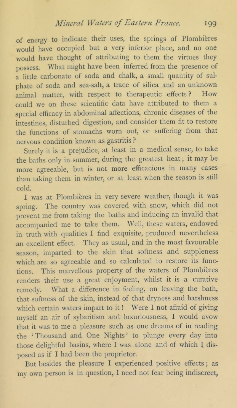 of energy to indicate their uses, the springs of Plombieres would have occupied but a very inferior place, and no one would have thought of attributing to them the virtues they possess. What might have been inferred from the presence of a little carbonate of soda and chalk, a small quantity of sul- phate of soda and sea-salt, a trace of silica and an unknown animal matter, with respect to therapeutic effects? How could we on these scientific data have attributed to them a special efficacy in abdominal affections, chronic diseases of the intestines, disturbed digestion, and consider them fit to restore the functions of stomachs worn out, or suffering from that nervous condition known as gastritis ? Surely it is a prejudice, at least in a medical sense, to take the baths only in summer, during the greatest heat; it may be more agreeable, but is not more efficacious in many cases than taking them in winter, or at least when the season is still cold. I was at Plombieres in very severe weather, though it was spring. The country was covered with snow, which did not prevent me from taking the baths and inducing an invalid that accompanied me to take them. Well, these waters, endowed in truth with qualities I find exquisite, produced nevertheless an excellent effect. They as usual, and in the most favourable season, imparted to the skin that softness and suppleness which are so agreeable and so calculated to restore its func- tions. This marvellous property of the waters of Plombibres renders their use a great enjoyment, whilst it is a curative remedy. What a difference in feeling, on leaving the bath, that softness of the skin, instead of that dryness and harshness which certain waters impart to it! Were I not afraid of giving myself an air of sybaritism and luxuriousness, I would avow that it was to me a pleasure such as one dreams of in reading the ‘Thousand and One Nights’ to plunge every day into those delightful basins, where I was alone and of which I dis- posed as if I had been the proprietor. But besides the pleasure I experienced positive effects; as my own person is in question, I need not fear being indiscreet,