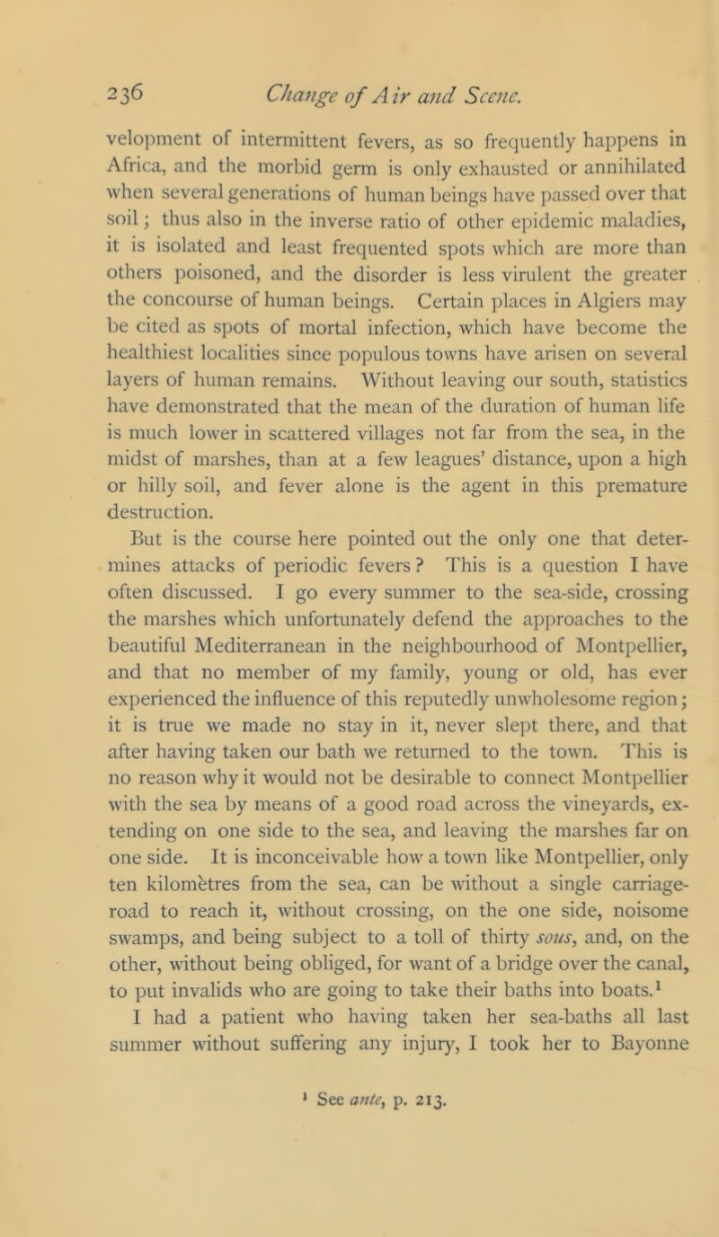 velopment of intermittent fevers, as so frequently happens in Africa, and the morbid germ is only exhausted or annihilated when several generations of human beings have passed over that soil; thus also in the inverse ratio of other epidemic maladies, it is isolated and least frequented spots which are more than others poisoned, and the disorder is less virulent the greater the concourse of human beings. Certain places in Algiers may be cited as spots of mortal infection, which have become the healthiest localities since populous towns have arisen on several layers of human remains. Without leaving our south, statistics have demonstrated that the mean of the duration of human life is much lower in scattered villages not far from the sea, in the midst of marshes, than at a few leagues’ distance, upon a high or hilly soil, and fever alone is the agent in this premature destruction. But is the course here pointed out the only one that deter- mines attacks of periodic fevers ? This is a question I have often discussed. I go every summer to the sea-side, crossing the marshes which unfortunately defend the approaches to the beautiful Mediterranean in the neighbourhood of Montpellier, and that no member of my family, young or old, has ever experienced the influence of this reputedly unwholesome region; it is true we made no stay in it, never slept there, and that after having taken our bath we returned to the town. This is no reason why it would not be desirable to connect Montpellier with the sea by means of a good road across the vineyards, ex- tending on one side to the sea, and leaving the marshes far on one side. It is inconceivable how a town like Montpellier, only ten kilometres from the sea, can be mthout a single carriage- road to reach it, without crossing, on the one side, noisome swamps, and being subject to a toll of thirty sous, and, on the other, without being obliged, for want of a bridge over the canal, to put invalids who are going to take their baths into boats. ^ I had a patient who having taken her sea-baths all last summer without suffering any injury, I took her to Bayonne * See ante, p. 213.
