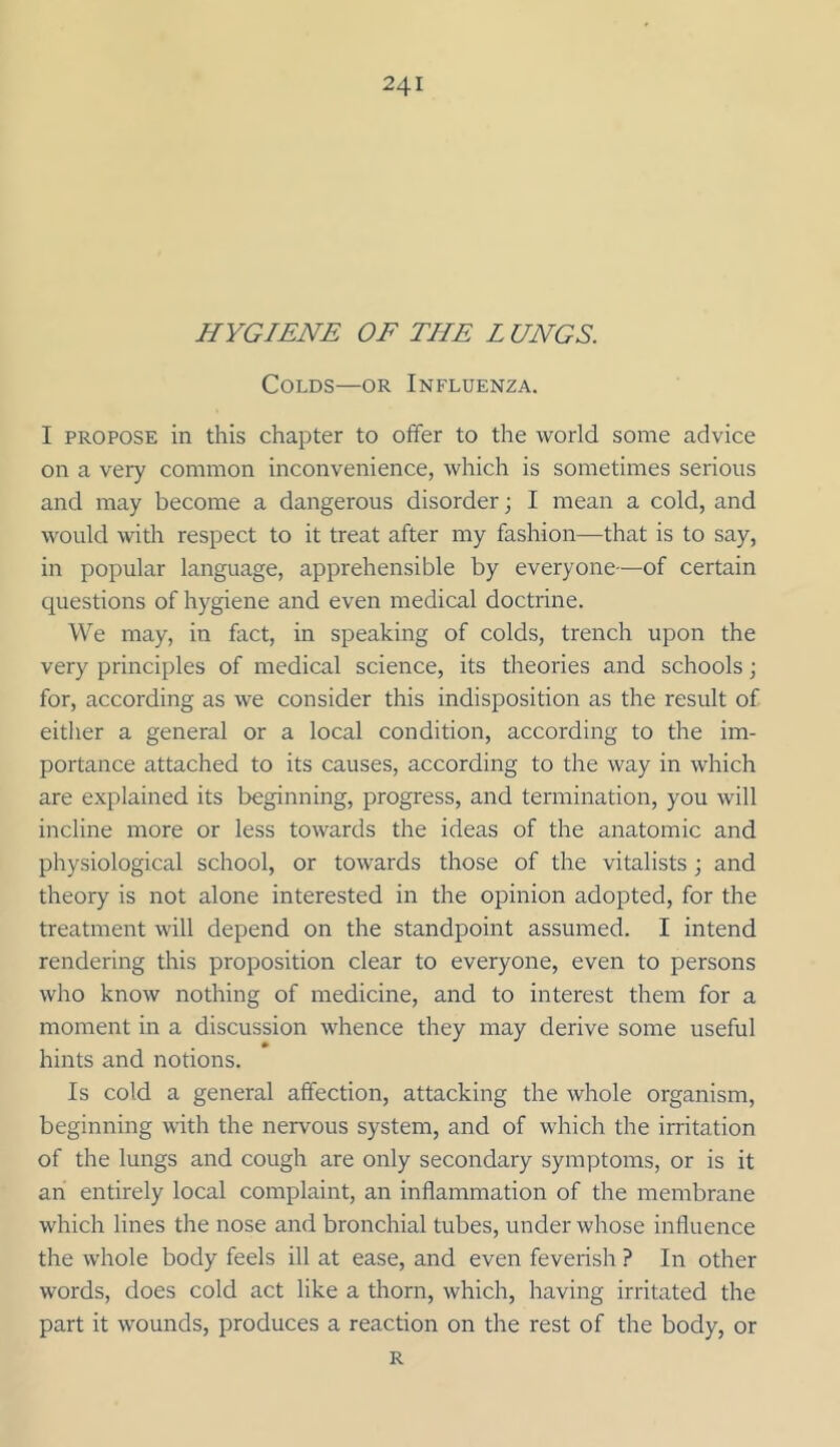 HYGIENE OE THE L UNGS. Colds—or Influenza. I PROPOSE in this chapter to offer to the world some advice on a very common inconvenience, which is sometimes serious and may become a dangerous disorder; I mean a cold, and would with respect to it treat after my fashion—that is to say, in popular language, apprehensible by everyone—of certain questions of hygiene and even medical doctrine. We may, in fact, in speaking of colds, trench upon the very principles of medical science, its theories and schools; for, according as we consider this indisposition as the result of either a general or a local condition, according to the im- portance attached to its causes, according to the way in which are explained its beginning, progress, and termination, you will incline more or less towards the ideas of the anatomic and physiological school, or towards those of the vitalists ; and theory is not alone interested in the opinion adopted, for the treatment will depend on the standpoint assumed. I intend rendering this proposition clear to everyone, even to persons who know nothing of medicine, and to interest them for a moment in a discussion whence they may derive some useful hints and notions. Is cold a general affection, attacking the whole organism, beginning with the nervous system, and of which the irritation of the lungs and cough are only secondary symptoms, or is it an entirely local complaint, an inflammation of the membrane which lines the nose and bronchial tubes, under whose influence the whole body feels ill at ease, and even feverish ? In other words, does cold act like a thorn, which, having irritated the part it wounds, produces a reaction on the rest of the body, or R