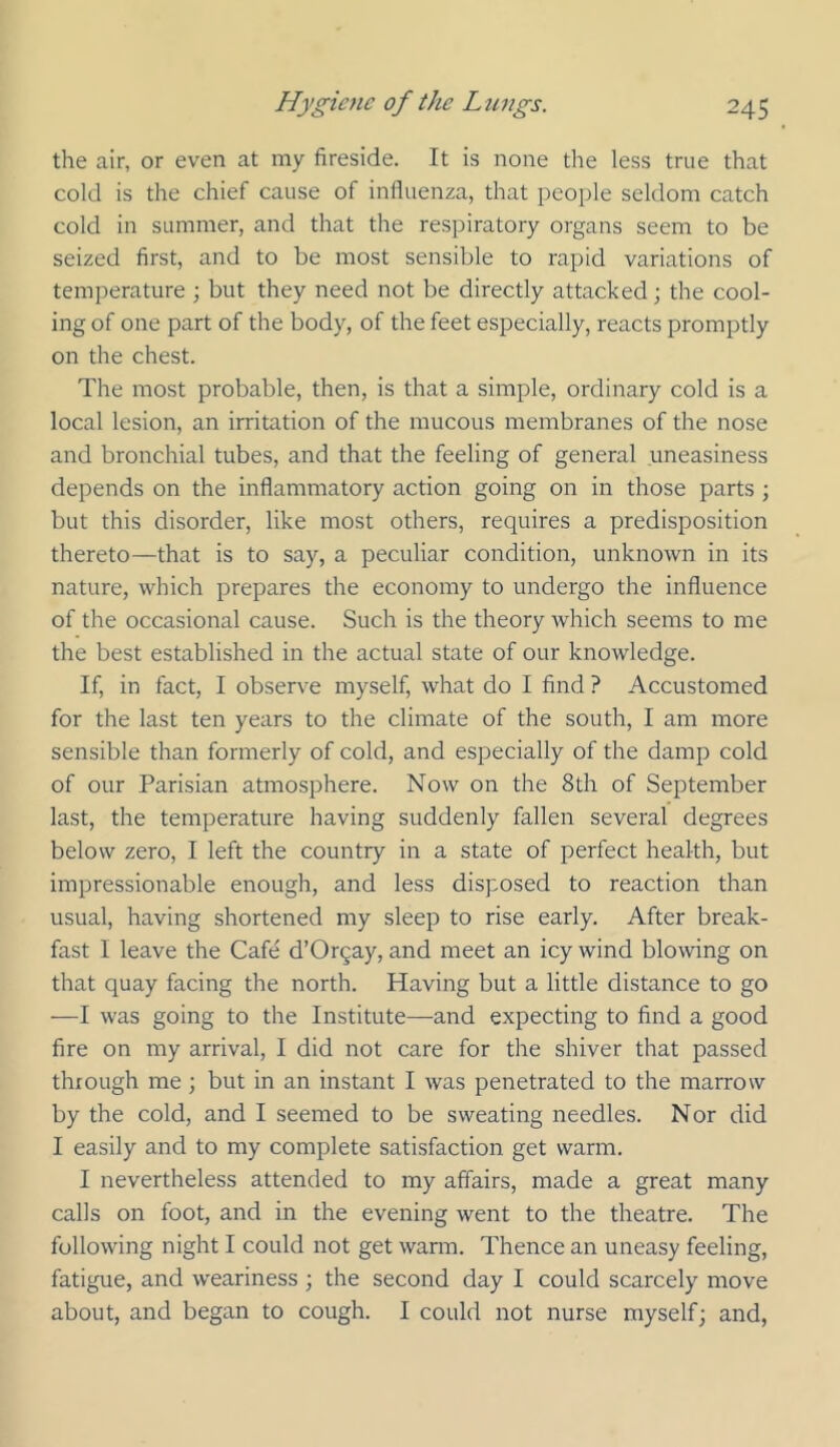 the air, or even at my fireside. It is none the less true that cold is the chief cause of influenza, that people seldom catch cold in summer, and that the respiratory organs seem to be seized first, and to be most sensible to rapid variations of temperature ; but they need not be directly attacked; the cool- ing of one part of the body, of the feet especially, reacts promptly on the chest. The most probable, then, is that a simple, ordinary cold is a local lesion, an irritation of the mucous membranes of the nose and bronchial tubes, and that the feeling of general uneasiness depends on the inflammatory action going on in those parts ; but this disorder, like most others, requires a predisposition thereto—that is to say, a peculiar condition, unknown in its nature, which prepares the economy to undergo the influence of the occasional cause. Such is the theory which seems to me the best established in the actual state of our knowledge. If, in fact, I observe myself, what do I find ? Accustomed for the last ten years to the climate of the south, I am more sensible than formerly of cold, and especially of the damp cold of our Parisian atmosphere. Now on the 8th of September last, the temperature having suddenly fallen several degrees below zero, I left the country in a state of perfect health, but impressionable enough, and less disposed to reaction than usual, having shortened my sleep to rise early. After break- fast I leave the Cafe d’Or^ay, and meet an icy wind blowing on that quay facing the north. Having but a little distance to go —I was going to the Institute—and expecting to find a good fire on my arrival, I did not care for the shiver that passed through me; but in an instant I was penetrated to the marrow by the cold, and I seemed to be sweating needles. Nor did I easily and to my complete satisfaction get warm. I nevertheless attended to my affairs, made a great many calls on foot, and in the evening went to the theatre. The following night I could not get warm. Thence an uneasy feeling, fatigue, and weariness ; the second day I could scarcely move about, and began to cough. I could not nurse myself; and,