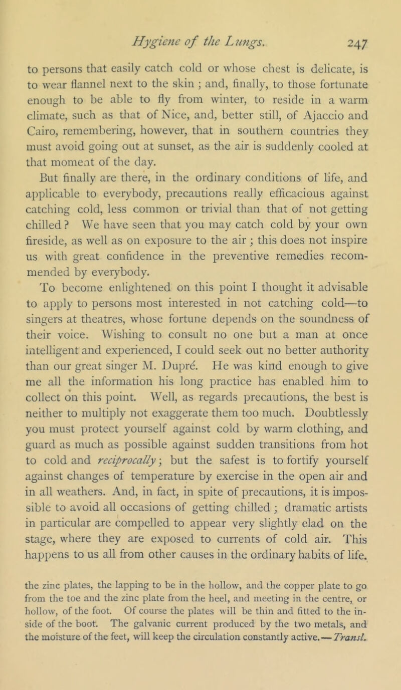 to persons that easily catch cold or whose chest is delicate, is to wear flannel next to the skin ; and, finally, to those fortunate enough to be able to fly from winter, to reside in a warm climate, such as that of Nice, and, better still, of Ajaccio and Cairo, remembering, however, that in southern countries they must avoid going out at sunset, as the air is suddenly cooled at that moment of the day. But finally are there, in the ordinary conditions of life, and applicable to everybody, precautions really efficacious against catching cold, less common or trivial than that of not getting chilled ? We have seen that you may catch cold by your own fireside, as well as on exposure to the air; this does not inspire us with great confidence in the preventive remedies recom- mended by everybody. To become enlightened on this point I thought it advisable to apply to persons most interested in not catching cold—to singers at theatres, whose fortune depends on the soundness of their voice. Wishing to consult no one but a man at once intelligent and experienced, I could seek out no better authority than our great singer M. Dupre. He was kind enough to give me all the information his long practice has enabled him to collect on this point. Well, as regards precautions, the best is neither to multiply not exaggerate them too much. Doubtlessly you must protect yourself against cold by warm clothing, and guard as much as possible against sudden transitions from hot to cold and reciprocally, but the safest is to fortify yourself against changes of temperature by exercise in the open air and in all weathers. And, in fact, in spite of precautions, it is impos- sible to avoid all occasions of getting chilled ; dramatic artists in particular are compelled to appear very slightly clad on the stage, where they are exposed to currents of cold air. This happens to us all from other causes in the ordinary Irabits of life. the zinc plates, the lapping to be in the hollow, and the copper plate to go from the toe and the zinc plate from the heel, and meeting in the centre, or hollow, of the foot. Of course the plates will be thin and fitted to the in- side of the boot. The galvanic current produced by the two metals, and the moisture of the feet, will keep the circulation constantly active.— Transl.