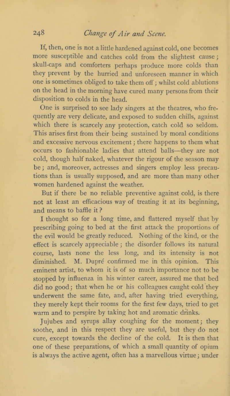 If, then, one is not a little hardened against cold, one becomes more susceptible and catches cold from the slightest cause; skull-caps and comforters perhaps produce more colds than they prevent by the hurried and unforeseen manner in which one is sometimes obliged to take them off; whilst cold ablutions on the head in the morning have cured many persons from their disposition to colds in the head. One is suqjrised to see lady singers at the theatres, who fre- quently are very delicate, and exposed to sudden chills, against which there is scarcely any protection, catch cold so seldom. This arises first from their being sustained by moral conditions and excessive nervous excitement; there happens to them what occurs to fashionable ladies that attend balls—they are not cold, though half naked, whatever the rigour of the season may be; and, moreover, actresses and singers employ less precau- tions than is usually supposed, and are more than many other women hardened against the weather. But if there be no reliable preventive against cold, is there not at least an efficacious way of treating it at its beginning, and means to baffle it ? I thought so for a long time, and flattered myself that by prescribing going to bed at the first attack the proportions of the evil would be greatly reduced. Nothing of the kind, or the effect is scarcely appreciable; the disorder follows its natural course, lasts none the less long, and its intensity is not diminished. M. Dupre confirmed me in this opinion. This eminent artist, to whom it is of so much importance not to be stopped by influenza in his winter career, assured me that bed did no good; that when he or his colleagues caught cold they underwent the same fate, and, after having tried ever}'^thing, they merely kept their rooms for the first few days, tried to get warm and to perspire by taking hot and aromatic drinks. Jujubes and syrups allay coughing for the moment; they soothe, and in this respect they arc useful, but they do not cure, except towards the decline of the cold. It is then that one of these preparations, of which a small quantity of opium is always the active agent, often has a marvellous virtue; under