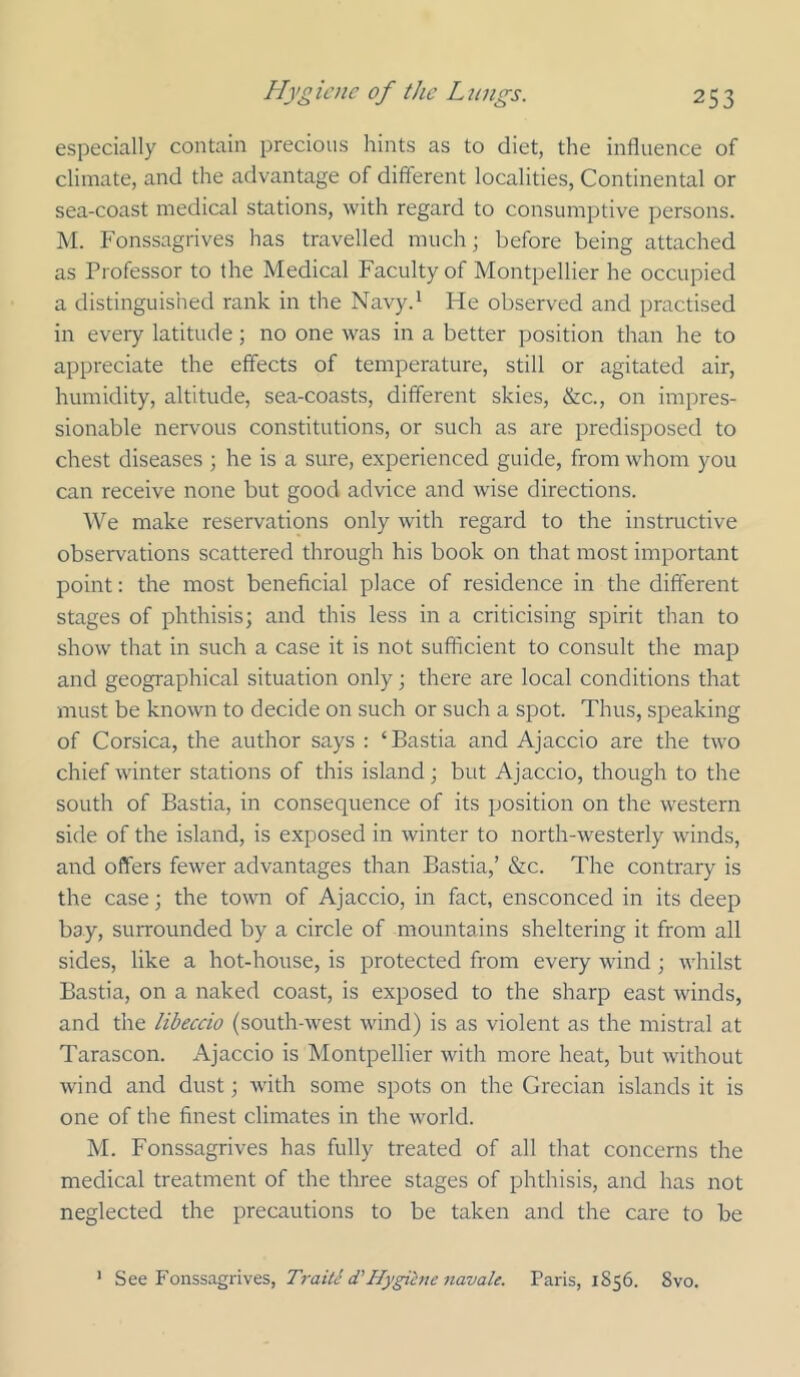 especially contain precious hints as to diet, the influence of climate, and the advantage of different localities, Continental or sea-coast medical stations, with regard to consumptive persons. M. Fonssagrives has travelled much; before being attached as Professor to the Medical Faculty of Montpellier he occupied a distinguished rank in the Navy.* He observed and practised in every latitude; no one was in a better position than he to appreciate the effects of temperature, still or agitated air, humidity, altitude, sea-coasts, different skies, &c., on impres- sionable nervous constitutions, or such as are predisposed to chest diseases ; he is a sure, e.xperienced guide, from whom you can receive none but good advice and wise directions. We make reservations only with regard to the instructive observations scattered through his book on that most important point: the most beneficial place of residence in the different stages of phthisis; and this less in a criticising spirit than to show that in such a case it is not sufficient to consult the map and geographical situation only; there are local conditions that must be known to decide on such or such a spot. Thus, speaking of Corsica, the author says : ‘Bastia and Ajaccio are the two chief winter stations of this island; but Ajaccio, though to the south of Bastia, in consequence of its position on the western side of the island, is exposed in winter to north-westerly winds, and offers fewer advantages than Bastia,’ &c. The contrary is the case; the town of Ajaccio, in fact, ensconced in its deep bay, surrounded by a circle of mountains sheltering it from all sides, like a hot-house, is protected from every wind ; whilst Bastia, on a naked coast, is exposed to the sharp east winds, and the libeccio (south-west wind) is as violent as the mistral at Tarascon. Ajaccio is Montpellier with more heat, but without wind and dust; with some spots on the Grecian islands it is one of the finest climates in the world. M. Fonssagrives has fully treated of all that concerns the medical treatment of the three stages of phthisis, and has not neglected the precautions to be taken and the care to be ’ Traitc (VHygiene 7iavale. Paris, 1856. 8vo.